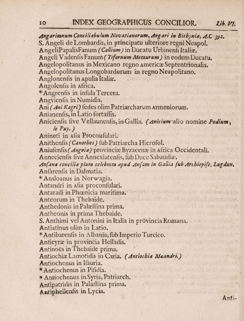 Angaritanum Conciliabulum Novat i anorum^ At?g Ari in Bithynia, A*C jyz, S. Angeli de Lombardis, in principatu ulteriore regni Neapol. AngeliPapalisFanum (CaUium) in Ducatu Urbinenii Italia?. Angeli Vadeniis Fanum ( Tifernum Metaurum) in eodem Ducatu, Angelopolitanus inMexicano regno America? Septentrionalis. Angelopolitanus Longobardorum in regno Neapolitano. Angloneniis in Apulia Italia. Angoleniis in Africa. *Angreniis in infula Tercera. Angvieniis in Numidia. Ani (Ani Kagrl) fedes olim Patriarcharum Armeniorum. Anianenfis, in Latio fortailis. Anicieniis five Vellauneniis,iivGallia. (AniciumixYio nomine Podium , le Puy.) - Anineti in Aiia Proconfulari; Anithenfis (Canotbes) fub Patriarcha Hierofol. Aniufenfis ( Angpi a) provincia Byzacena iii Africa Occidentali. Annecieniis live Annexiateniis, iiib Duce Sabaudise. An fana concilia plura celebrata apud Anfam in Gallia fub Arihiepifc, Lugdun, Anfarenfis in Dalmatia. *Ansloanus in Norwagia. Antandri in Aha proconfulari. Antaradi in Phoenicia maritima. Anteorum in Thebaide. Anthedonis in Pakeftina prima. Antheonis in prima Thebaide. S. Anthimi vel Antonini in Italia in provincia Romana, Antia tinus olim in Latio. *Antibareniis in Albania, fub Imperio Turcico. Anticyrae in provincia Helladis. Antinoes in Thebaide prima. Antiochia? Lamotidis in Caria. (Antiochia Maandrk) Antiochenus in Ifauria. ^Antiochenus in Piiidia. * Antiochenus in Syria, Patriarch. Antipatridis in Palaeftina prima. Antiphelleniis in Lyda,