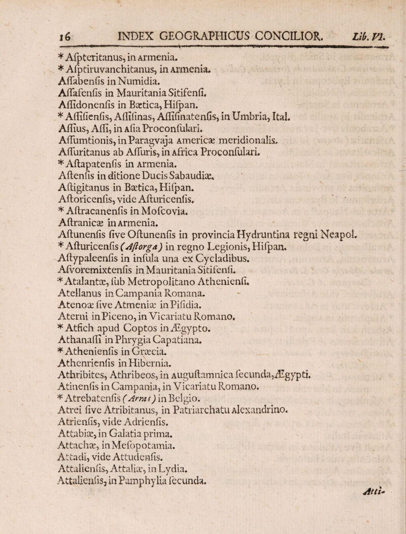 „-.wnavw<r^ i.·.·, .-nm, ■ i, n. j ■■ .1 >.-mm t.■ HI. ^.. tmam»II. J mtMj,■ 1, IU 1 »1 |l r , * Afpteritanus, in Armenia. * Afptiruvanchitanus, in Armenia. Affabenfis in Numidia. Aifafenfis in Mauritania Sitifenfi. Affidonenfis in Baetica, Hifpan. * Aiiifienfis, Affifinas, Affifinatenfis, in Umbria, Ital. Affius, Αίΐϊ, in AfiaProconfulari. AiTumtionis,inParagvaja America meridionalis. Aifuritanus ab Aifuris, in Africa ProconfularL *Aftapatenfis in Armenia. Aftenfis in ditione Ducis Sabaudke. Aftigitanus in Baetica, Hifpan. Aftoricenfis, vide Aituricenfis, ' * * Aftracanenils in Mofcovia. Aitranicae in Armenia. Ailunenils five Oftunenfis in provincia Hydruntina regni NeapoL * Aituricenfis (Aflorga) in regno Legionis, Hifpan. Aitypaleenfis in infula una ex Cycladibus. Afvoremixtcnfis in Mauritania Sitifenfi. * Atalanta:, fub Metropolitano Athenienfi. Atellanus in Campania Romana. Atenox five Atmenise inPifidia. Aterni in Piceno, in Vicariatu Romano, * Atfich apud Coptos iniEgypto. Athanafii in Phrygia Capatiana. * Athenienfis in Grcecia. Athenrienfis in Hibernia. Athribites, Athribeos, in Auguflamnica fe eunda,iEgypti. Atinenfis in Campania, in Vicariatu Romano. * Atrebatenfis ( Arras) in Belgio. Atrei iive Atribitanus, in Patriarchatu Alexandrino. Atrieniis, vide Adrienfis. Attabiae, in Galatia prima, At tae ha', in Mefop otamia. Attadi, vide Attudenfis. Attalieniis, Attalia, in Lydia. Attalienfis, in Pamphylia fecunda. Atti*