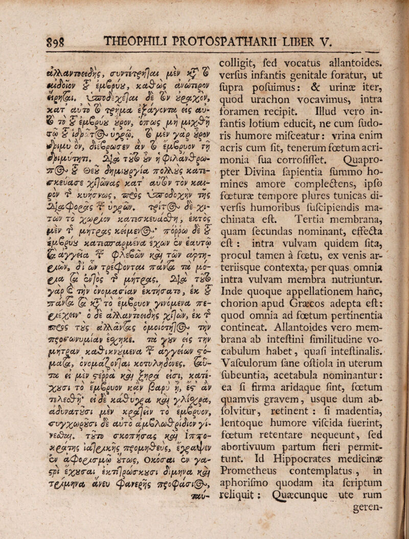 , / v N colligit, fed vocatus allantoides. , crvvTnfyjcet^ μεν^ xj? δ verfus infantis genitale foratur, ut ζ'εμζρυ^, κα&ως ανωτίξον fupra pofuimus: & urinae iter, ηρ&ι* a \ζ3*δίχε\αΑ > δε %v ύ^οχον, quod urachon vocavimus, intra *λτν μα i^ctycvTdt^ eig av- foramen recipit. Illud vero iri- kgov, όπως μ η fantis lotium educit, ne cum (udo- *? υρξω* & μεν γαξ %ξβν ris humore mifceatur: vrina enim iδρ^μυόν, δύζξωσεν αν%\μζξυον ry acris cum iit, tenerum fetum aeri- Λιμυτητι* ^ zk\& i%L· kv v\ φιλανδδmonia fua corroiiffet. Quapro- § 02S Jiγμιχξγία πο)λχς^ καιι- , pter Divina lapientia fummo ho- £-κευασ·ε χί]ωνας κατ αυ%ν τον xcu- mines amore comple&ens, ipfo ξον $ κνησνως, πτ&ς •φατοδοχψ της feturse tempore plores tunicas di- V.ή&'φοξβτς V υρξΣΰ?* τξΙτ@^ δε χ&- yeriis humoribus fufcipiendis ma« των το χω^/ον κατισ-κευα&η, εκτός chinata eft. Tertia membrana, §δεν $ μητξρς κ&μεν@ρ* ττορρα δε % quam fecundas nominant, eifefta ίμ,ζξυχ κάτιοοταξμενά ϊχων οι έαυτω eft : intra vulvam quidem iita, αγγεία Jv φλεζων n&f των αψύ]- procul tamen a fetu, ex venis ar- g/ων, δΐ ων τξέφοντα* πανΟ, τα μο- teriisque contexta, per quas omnia g/a & bijog t? μητφίς* jk*& intra vulvam membra nutriuntur. yap^ την ονομασίαν εκτητατν , εκ ζ Inde quoque appellationem hanc, yrdvtgo τό εμζξυον γκόμενα πε- chorion apud Graecos adepta eft: '&&XW' 0 de αΤλαντν&ιδης χί]ων} εκ £ quod omnia ad fetum pertinentia «r©V τδς αΤλανΟ,ς ομοίίτη]@-> την contineat. Allantoides vero mem- τττξο&ωνυμιαν \%ν\ύε. τα γμν ας την brana ab inteftini fimilitudine vo- μητραν κα&ικνδμενα τ αγγείων ?ο~ cabulum habet, quafi inteftinalis. μα'(&, ονομαζοηαι κοτυληδόνες*, &ΰ- Vafculorum fane oftiola in uterum τα fi μεν <?ερρα K&j %*!& eicrt, κατί- fubeuntia, acetabula nominantur: χχσΊ το εμζξυον καν βαρύ y> W av ea ii firma aridaque iint, fetum °πλεο3-νι* ei $e κά&υ^ξα ncy γλί%ξα, quamvis gravem, usque dum ab- αδυνατχσι μεν K^Cjiiv το εμζξυον, folvitur, retinent : fi madentia, <Γνγχούξί(Γί δε αυτό αμζλω&ξίδιον yU lentoque humore vifcida iuerint, n&zq* τ£τν σ-κοττηοτας ncy Ιππο- foetum retentare nequeunt, fed κ^βτης lajg/κης ττξομφευς, ε^ξαψεν abortivuum partum fieri permit¬ em αφοξ/ρμω 'ίτως> Ojcocrm cv ya~ tunt. Id Hippocrates medicinse φ εχχαται εκτί/ξωσ-κμη διμψα tQi Prometheus contemplatus , in τξ/μψα am φαηξης ττξοφδσΊ^, aphorifmo quodam ita feriptum ταυ- reliquit; Quacunque ute rum serem