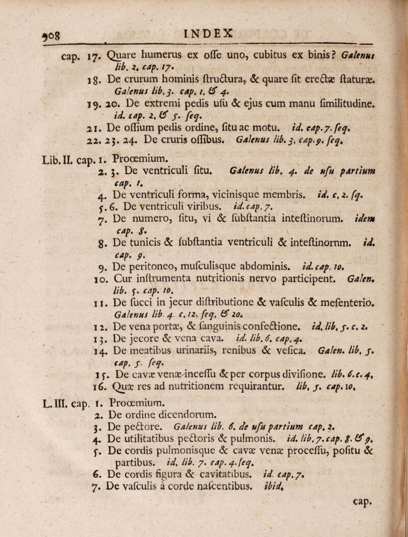 5og INDEX cap. 17. Quare humerus ex ofle uno, cubitus ex binis? Galenus lib. 2. cap. /7. 1 g. De crurum hominis ftrudura, & quare iit eredae flatura. Galenus lib.j. rap. 1. & 4. 19. 20. De extremi pedis uih & ejus cum manu fimilitudine. id. cap. 2. fif j. 21. De oflium pedis ordine, fituac motu, id. cap.?. feq. 22.25.24. De cruris oflibus. Galenus lib. j. cap,p. feq< Lib. II. cap. 1. Prooemium. 2. 5. De ventriculi fitu. Galenus lib♦ #/# partium cap. /. 4. De ventriculi forma, vicinisque membris. /V. r, 2. /7. f. 6. De ventriculi viribus. /V. cap. 7. 7. De numero, fitu, vi & fubftantia inteftinorum. idem cap. S· g. De tunicis & fubftantia ventriculi & inteftinornm. id. cap. p. 9. De peritoneo, mufculisque abdominis, id. cap. /0. 10. Cur initrumenta nutritionis nervo participent. Galen. lib. cap. 10. 11. De fucci in jecur diftributione & vafculis & mefenterio. Galenus lib. 4 c. /2. 20. 12. De vena portae, & fanguinis confedione. id. lib. j. c. 2. 15. De jecore & vena cava. id. lib. 6. cap.4. 14. De meatibus urinariis, renibus & vefica. Galen. lib. j. cap. j. feq. if. De cara venae inceflu <Stper corpus divifione. lib. 6. e. 4^ 16. Quae res ad nutritionem requirantur, lib. j. cap. 10, L. III. cap. t. Prooemium. 2. De ordine dicendorum. 5. De pedore. Galenus lib. 6. de ufu partium cap. 2. 4. De utilitatibus pedoris & pulmonis, id. lib. 7. cap. $. &p. f. De cordis pulmonisque 6c cara venae proceflu, pofitu & partibus, id. lib. 7. cap. 4. [eq. G. De cordis figura & cavitatibus, id. cap. 7. 7. De vafculis a corde nafcentibus. ibid\