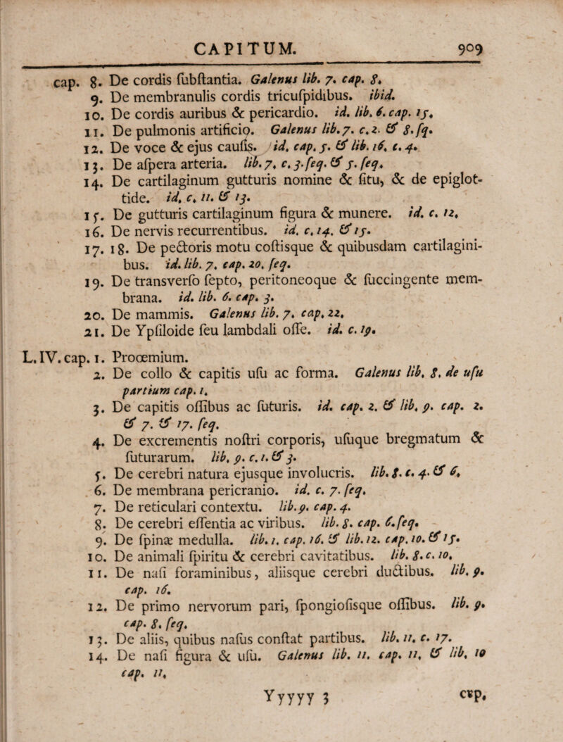 - - ■ - .. . ■— ■' cap. 8. De cordis fubftantia. Galenus lib. 7. cap. 8* 9. De membranulis cordis tricufpidibus. ibid. 10. De cordis auribus & pericardio, id. lib. 6. cap. ij. 11. De pulmonis artificio. Galenus lib.7. c.z. & 8. fq. 12. De voce & ejus caulis. Jid. cap. j. 15 lib. 16. c. 4. 15. De afpera arteria, lib. 74 c. 3. feq. (5 j. feq. 14.. De cartilaginum gutturis nomine & fitu, & de epiglot¬ tide. id. c. ii.l5 13. 1 f. De gutturis cartilaginum figura & munere, id. c. n. 16. De nervis recurrentibus, id. c. 14. (5/j. 17. 18. De peftoris motu coftisque & quibusdam cartilagini¬ bus. id. lib. 7. cap. zo. feq. 19. De transverfo fepto, peritoneoque & iuccingente mem¬ brana. id. lib. 6. cap. 3. 20. De mammis. Galenus lib. y. cap. zz. 21. De Ypiiloide feu lambdali oiTe. id. c. ip* L. IV. cap. 1. Prooemium. 2. De collo & capitis u(u ac forma. Galenus lib. 8. de ufu partium cap. 1. 3. De capitis oilibus ac futuris, id. cap. z. (5 lib. p. cap. z. & 7. (5 /7. feq. 4. De excrementis noftri corporis, uiuque bregmatum & futurarum, lib. p. c. /. (5 3. f. De cerebri natura ejusque involucris, lib. 8· c· 4'& 6. De membrana pericranio, id. c. 7. feq. 7. De reticulari contextu, lib.p. cap. 4. 8. De cerebri eifentia ac viribus, lib. 8. cap. 6. feq. 9. De ipina? medulla, lib. 1. cap. 16. i5 lib.u. cap. 10. (51 /. 10. De animali fpiritu & cerebri cavitatibus, lib. 8>c»10* 11. De nafi foraminibus, aliisque cerebri du&ibus. lib.p· cap. 16. 12. De primo nervorum pari, fpongioflsque oilibus. lib.p* cap» 84 feq* 15. De aliis, quibus naius confiat partibus, lib. u. c. /7. 14. De nafi figura & uiu. Galenus lib. n. cap. u. 15 lib. 10 cap. it.