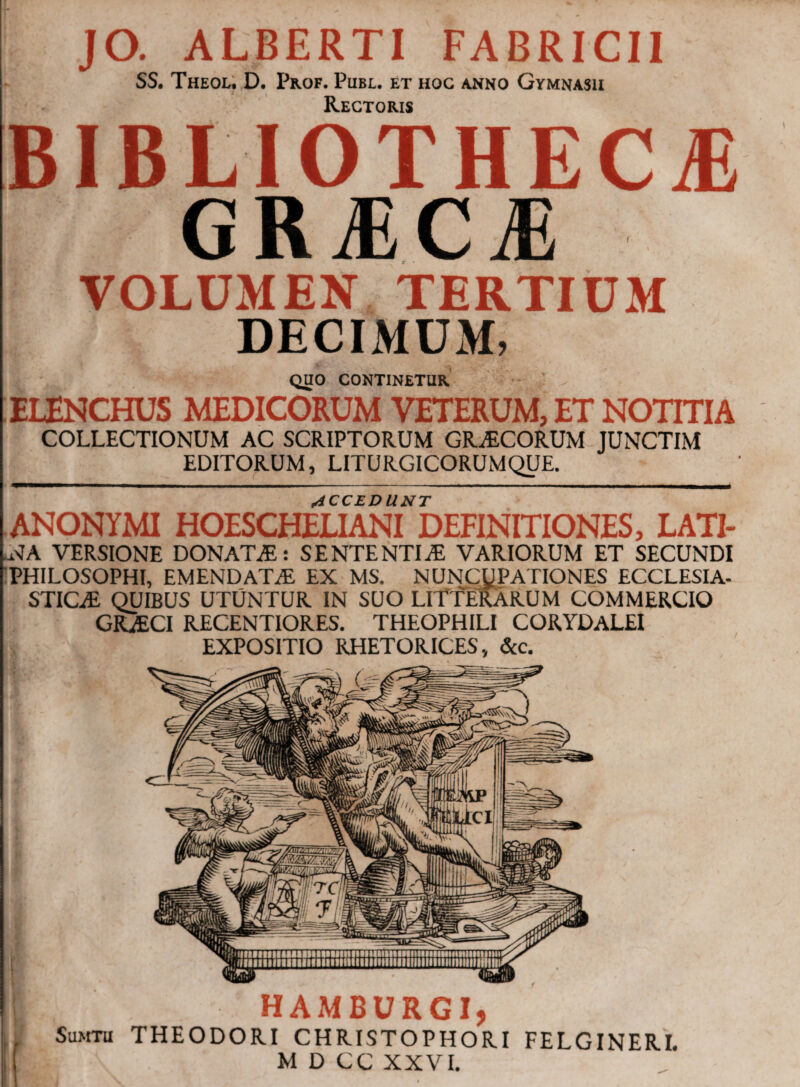 JO. ALBERTI FABRICII SS. ThEOL. D. PrOF. PlIBL. ET HOC ANNO GYMNASII Rectoris BIBLIOTHECA GRIC^ VOLUMEN TERTIUM DECIMUM, QUO CONTINETUR ELENCHUS MEDICORUM VETERUM, ET NOTITIA COLLECTIONUM AC SCRIPTORUM GRAECORUM JUNCTIM EDITORUM, LITURGICORUMQUE. ACCEDUNT ANONYMI HOESCHELIANI DEFINITIONES, LATI- •NA VERSIONE DONATA: SENTENTIAE VARIORUM ET SECUNDI PHILOSOPHI, EMENDATaE EX MS. NUNCUPATIONES ECCLESIA- STICaE QUIBUS UTUNTUR IN SUO LITTERARUM COMMERCIO GRaECI RECENTIORES. THEOPHILI CORYDALEI EXPOSITIO RHETORICES, &c.