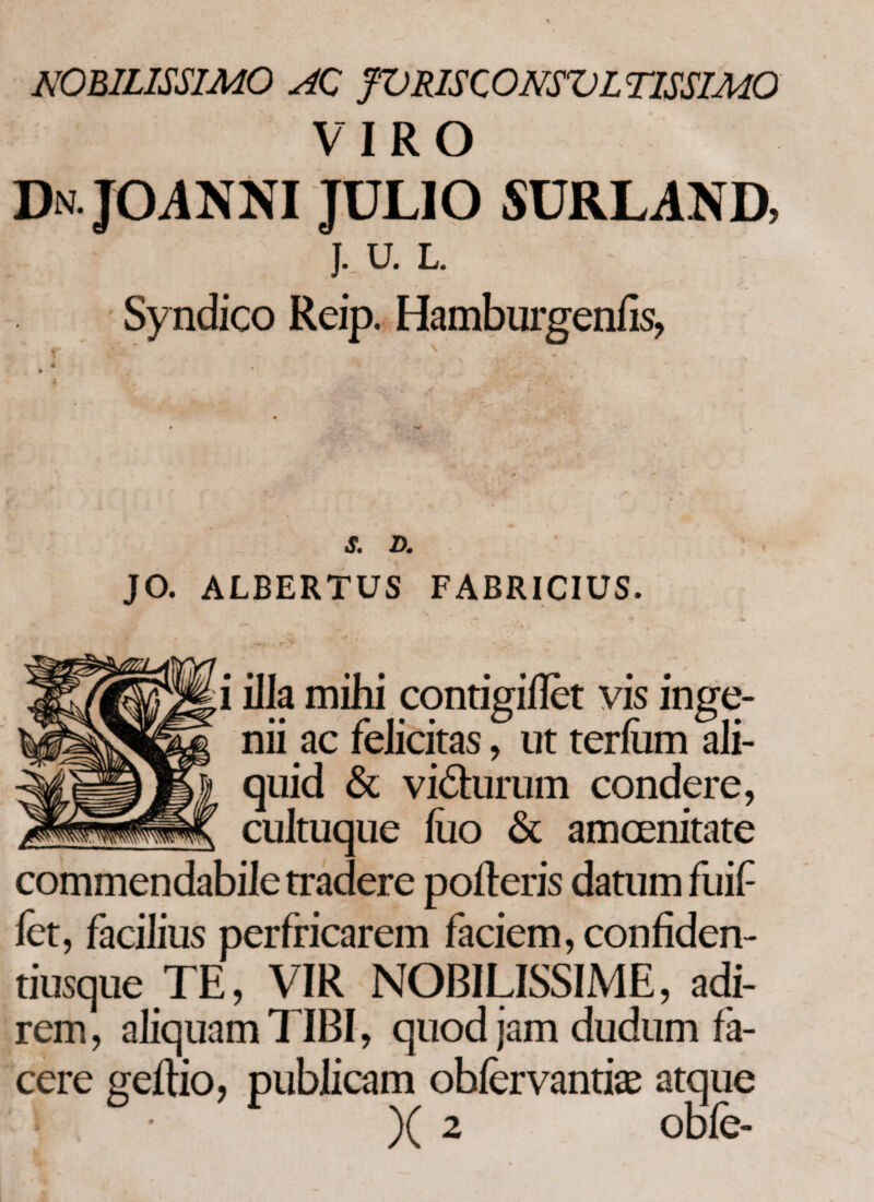 NOBILISSIMO AC JVRISCONSVL TISSIMO VIRO Dn. JOANNI JULIO SURLAND, J. U. L. - » , EB ' Sy ndico Reip. Hamburgeniis, S. D. JO. ALBERTUS FABRICIUS. A* ** * i illa mihi contigiilet vis inge¬ nii ac felicitas, ut terfam ali¬ quid & vi&urum condere, cultuque iiio & amoenitate commendabile tradere polleris datum fuif fet, facilius perfricarem faciem, confiden- riusque TE, VIR NOBILISSIME, adi¬ rem, aliquam TIBI, quod jam dudum fa¬ cere geftio, publicam obiervantiae atque * )( 2 obfe-