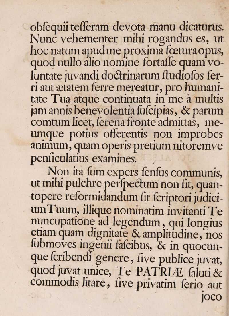 obiequii teileram devota manu dicaturus. Nunc vehementer mihi rogandus es, ut hoc natum apud me proxima fcetura opus, quod nullo alio nomine fortaile quam vo¬ luntate juvandi dodrinarum iludioios fer¬ ri aut aetatem ferre mereatur, pro humani¬ tate Tua atque continuata in me a multis jam annis benevolentia ihicipias, & parum comtum licet, ierena fronte admittas, me¬ umque potius offerentis non improbes animum, quam operis pretium nitoremve penficulatius examines. Non ita ihm expers lenius communis, ut mihi pulchre peripedum non iit, quan¬ topere reformidandum iit icriptori judici- umTuum, iliique nominatim invitanti T e nuncupatione ad legendum, qui longius etiam quam dignitate & amplitudine, nos iubmoves ingenii falcibus, & in quocun- que icribendi genere, iive publice juvat, quod juvat unice, Te PATRIAE faluti & commodis litare, iive privarim ferio aut joco