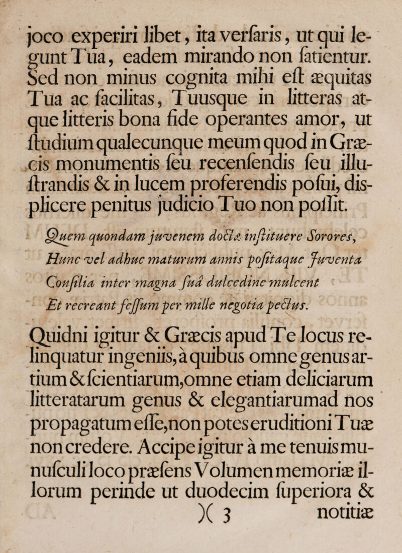 joco experiri libet, ita veriaris, ut qui le- guntTua, eadem mirando non iatientur. Sed non minus cognita mihi eft equitas Tua ac facilitas, Tuusque in litteras at¬ que litteris bona fide operantes amor, ut itudium qualecunque meum quod in Grae¬ cis monumentis ieu receniendis ieu illu- itrandis & in lucem proferendis poiiii, dis¬ plicere penitus judicio Tuo non pollit. Quem quondam juvenem docla infiituere Sorores, Hunc vel adhuc maturum annis pofitaque Juventa Qonfilia inter magna fua dulcedine mulcent * / i *r' , - · , , v Et recreant fejfum per mille negotia pe&us. Quidni igitur & Graecis apud T e locus re¬ linquatur ingeniis, a quibus omne genus ar¬ tium &icientiarum,omne etiam deliciarum litteratarum genus & elegantiarumad nos propagatum eile,non potes eruditioni Tuae non credere. Accipe igitur a me tenuis mu- nuiculi loco praeiens Volumen memoriae il¬ lorum perinde ut duodecim iiiperiora & )( 3 notitiae