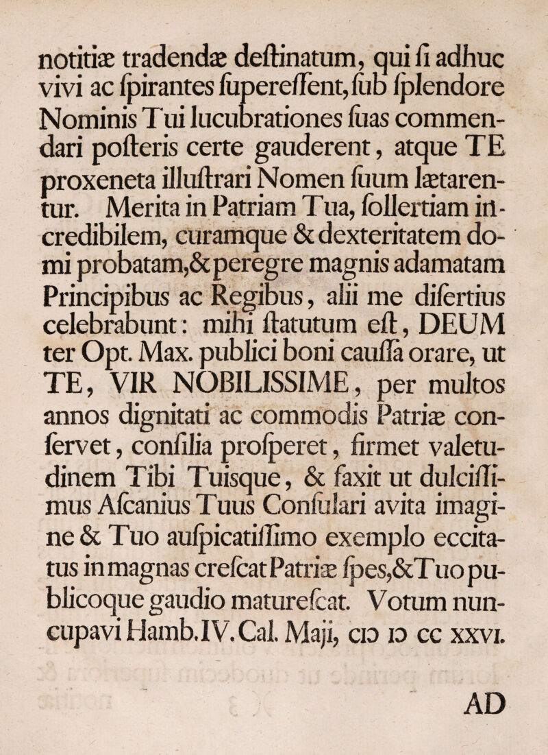 notitiae tradendae deftinatum, qui ii adhuc vivi ac fpirantes iiiperefient,iiib iplendore Nominis T ui lucubrationes iua s commen¬ dari pofteris certe gauderent, atque TE proxeneta illuftrari Nomen ilium laetaren¬ tur. Merita in Patriam Tua, ibllertiam in - credibilem, curamque & dexteritatem do¬ mi probatam,& peregre magnis adamatam Principibus ac Regibus, alii me difertius celebrabunt: mihi ftatutum eit, DEUM ter Opt. Max. publici boni cauda orare, ut TE, VIR NOBILISSIME, per multos annos dignitati ac commodis Patriae con¬ fervet , conillia proiperet, firmet valetu¬ dinem Tibi Tuisque, & faxit ut dulci/li- mus Afcanius Tuus Conililari avita imagi¬ ne & Tuo auipicatillimo exemplo eccita- tus in magnas crefcatPatrise ipes,&Tuopu- blicoque gaudio matureicat. Votum nun¬ cupavi Hamb. IV. Cal. Maji, cid id cc xxvi. AD