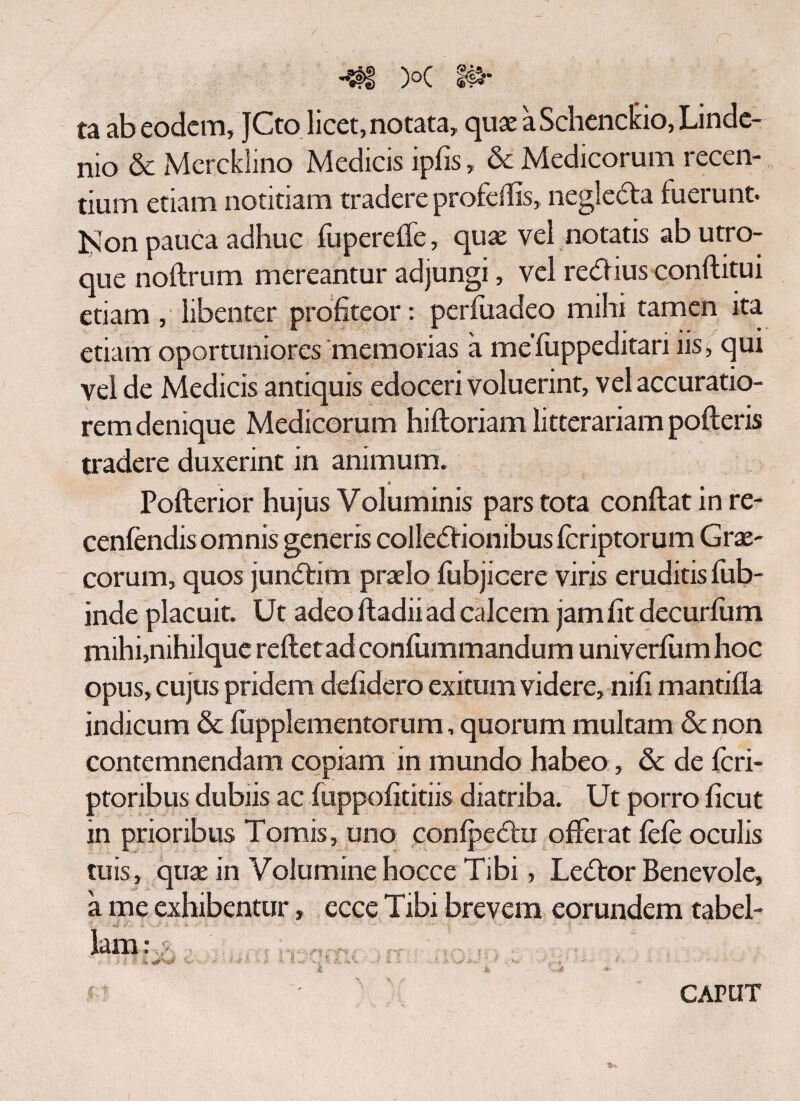 •«IS X I#· ta ab eodem, JCto licet, notata, quae aSchencluo,Linde- nio & McrckSino Medicis ipiis, & Medicorum recen¬ tium etiam notitiam tradere profeifis, negle&a fuerunt. Non pauca adhuc fupereife, quae vel notatis ab utro¬ que noitrum mereantur adjungi, vel redlius conftitui etiam, libenter profiteor: periuadeo mihi tamen ita etiam oportuniores memorias a meluppeditari iis, qui vel de Medicis antiquis edoceri voluerint, vel accuratio¬ rem denique Medicorum hiftoriam litterariam polleris tradere duxerint in animum. V * Pofterior hujus Voluminis pars tota conflat in re- cenfendisomnis generis colledlionibus icriptorum Grae¬ corum, quos junftitn praelo fubjicere viris eruditis fub- inde placuit. Ut adeo iladii ad calcem jam fit decurfum mihi,nihilquc reiletad confummandum univerium hoc opus, cujus pridem defidero exitum videre, nili mantilia indicum & lupplementorum, quorum multam &c non contemnendam copiam in mundo habeo, &c de feri- ptoribus dubiis ac fuppofititiis diatriba. Ut porro ficut in prioribus Tomis, uno conlpeftu offerat fele oculis tuis, quae in Volumine hocce Tibi, Le<5lor Benevole, a me exhibentur, ecce Tibi brevem eorundem tabel¬ lam: - ,, i. . ’ ■ . : CAPUT