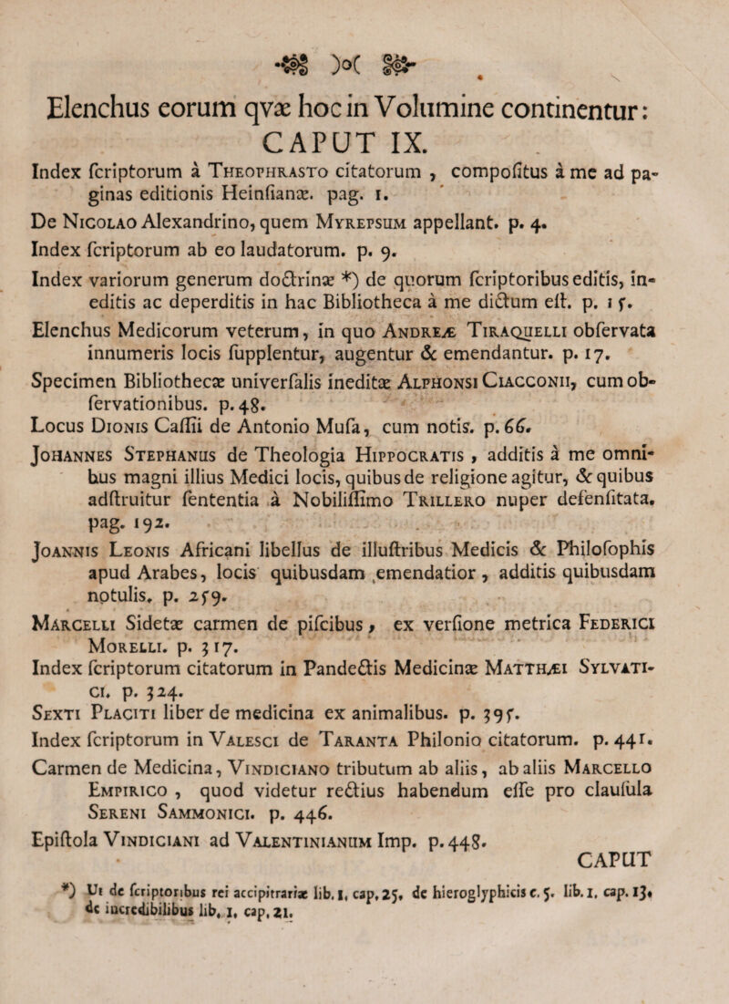 Elenchus eorum qvae hoc in Volumine continentur: CAPUT IX. Index fcriptorum a Theophrasto citatorum , compoiitus a me ad pa¬ ginas editionis Heinfiana*. pag. i. De Nicolao Alexandrino, quem Myrepsum appellant, p. 4. Index fcriptorum ab eo laudatorum, p. 9. Index variorum generum do&rinse *) de quorum fcriptoribus editis, in¬ editis ac deperditis in hac Bibliotheca a me di&um eih p. i f. Elenchus Medicorum veterum, in quo Andrea Tiraquelli obfervata innumeris locis fupplentur, augentur & emendantur, p. 17. Specimen Bibliothecae univerfalis ineditae Alphonsi Ciacconii, cum ob- fervationibus. p. 48. Locus Dionis Cailii de Antonio Mufa, cum notis, p. GG. Johannes Stephaniis de Theologia Hippocratis , additis a me omni¬ bus magni illius Medici locis, quibus de religione agitur, & quibus adftruitur fententia a Nobiliffimo Trillero nuper defenfitata. pag. 192. joannis Leonis Africani libellus de illuftribus Medicis & Philofophis apud Arabes, locis quibusdam emendatior, additis quibusdam notulis. p. 25*9. Marcelli Sidetx carmen de pifcibus f ex verfione metrica Federici Morelli. p. 517. Index fcriptorum citatorum in Pandeftis Medicina Matth^i Sylvati- ci. p. 524. Sexti Placiti liber de medicina exanimalibus, p. $9f. Index fcriptorum in Valesci de Taranta Philonio citatorum, p. 44Γ. Carmen de Medicina, Vindiciano tributum ab aliis, ab aliis Marcello Empirico , quod videtur reftius habendum elfe pro claufula Sereni Sammonici. p. 446. Epiftola Vindiciani ad Valentinianum Imp. p.448· CAPUT *) Ui de fcriptonbus rei accipitrari* lib. 1« cap, 25. de hieroglyphicis e. 5. Iib. i, cap. 13· dc incredibilibus lib, 1, cap, 21.