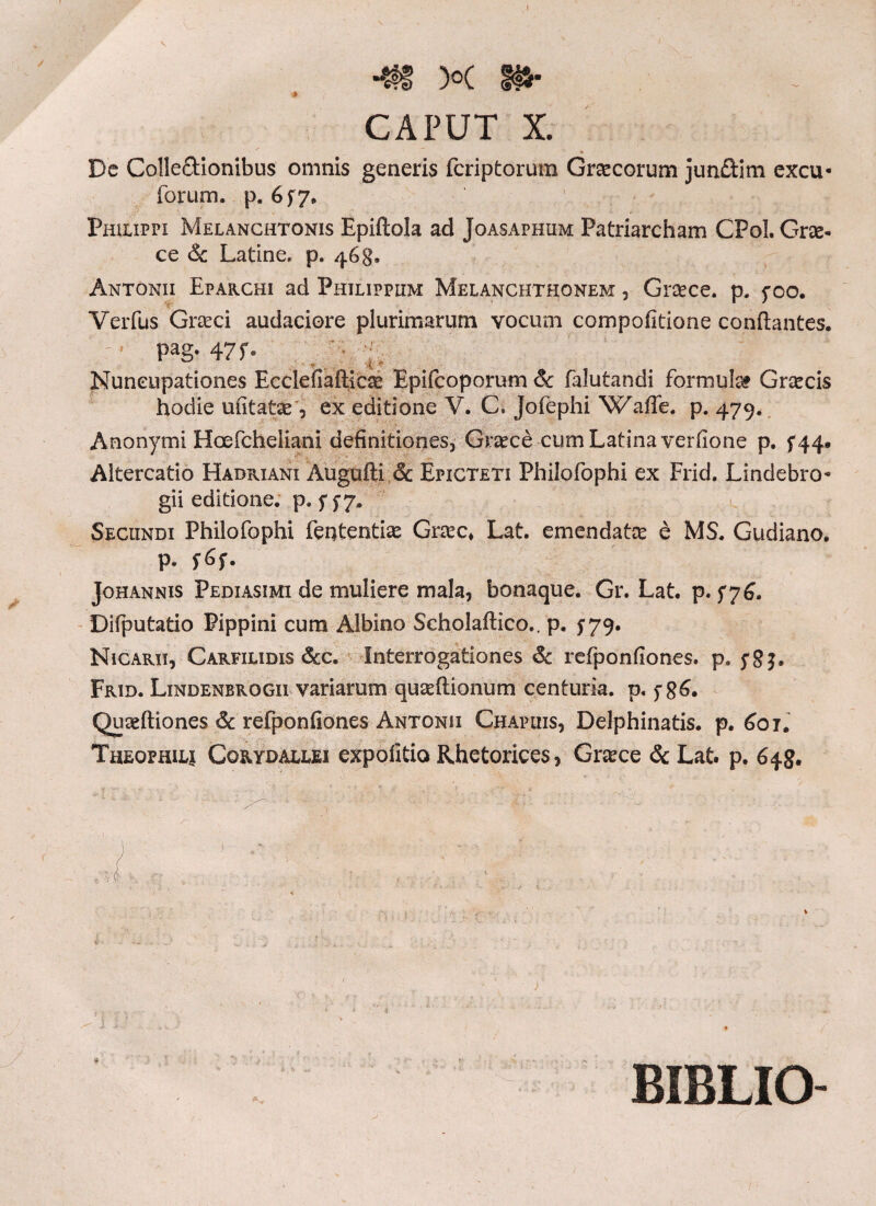 I V )o( tf*· CAPUT X. Dc Colle&ionibus omnis generis fcriptoruin Graecorum jundim excu- forum, p. 6 $7, Philippi Melanchtonis Epiftola ad Joasaphum Patriarcham CPol. Grae¬ ce & Latine, p. 468. Antonii Efarchi ad Philippum Melanchthonem , Graece. p. 5*00. Verfus Gneci audaciore plurimarum vocum compoiitione conflantes.  pag. 47 f· Nuncupationes Eccleiiafticce Epifcoporum 8c falutandi formula Graecis hodie uiitatae, ex editione V. C. Jofephi Waffe. p. 479. Anonymi Hcefcheliani definitiones, Graece cum Latina verfione p. f|4· Altercatio Hadriani Augufti & Epicteti Philofophi ex Frid. Lindebro- gii editione, p. 577. Secundi Philofophi fententias Grcec» Lat. emendata e MS. Gudiano. p. f6f. Johannis Pediasimi de muliere mala, bonaque. Gr. Lat. p. 576. Difputatio Pippini cum Albino Scholailico.. p. 779. Nicarii, Carfilidis &c. Interrogationes &c refponfiones. p. j*8j· Frid. Lindenbrogii variarum quseflionum centuria, p. f 8^· Quaeftiones & refponfiones Antonii Chapuis, Delphinatis. p. 601. Theophilj Corydallei expolitio Rhetorices, Grace & Lat. p. 648. BIBLIO-