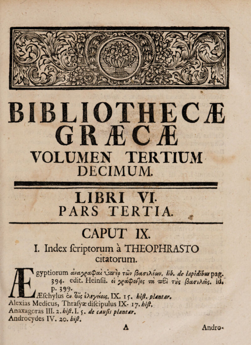 BIBLIOTHECAE GRAECAE VOLUMEN TERTIUM DECIMUM. LIBRI VI PARS TERTIA. CAPUT IX. I. Index fcriptorum a THEOPHRASTO citatorum. /B ' gyptiorum dvcty?ct(pcu \jzrep των βαηλίων. lib. de lapiiibtu pag. /I J 394· edit. Heiniii. o\ y>ettyovJeg 7» 'sr6< τχς βατιλάζ, id# / I y Ρ·599· «i^fchylus c* (pi? iXsyeictg. IX. i f. pUntar. Alexias Medicus, Thrafyasdifcipulus IX- iy>bift. Anaxagoras III. z.bift.1.5, plantat. Androcydes IV. 2,0. bifi. A Andro«