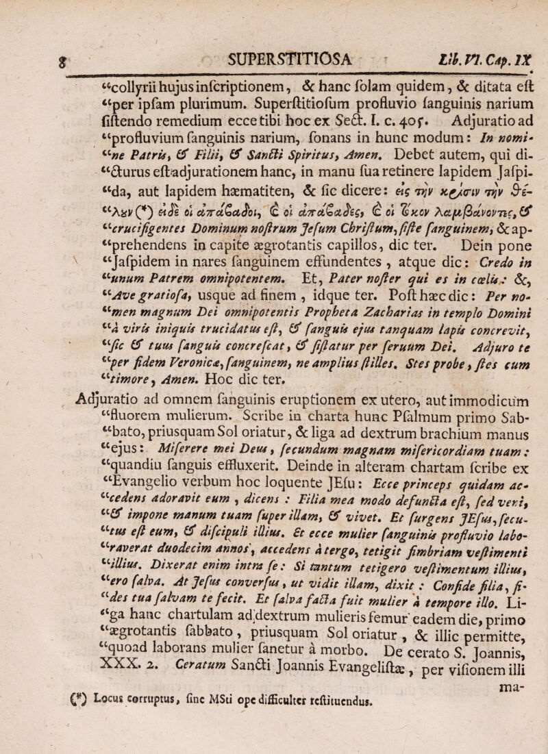 Ut tccollyrii hujus infcriptionem, & hanc folam quidem, & ditata eii “per ipfam plurimum. Superftitiofum profluvio (anguinis narium (iftendo remedium ecce tibi hoc ex Seft. I. c. 40f. Adjuratio ad “profluvium fanguinis narium, fonans in hunc modum: In nomi- “ne Patris, & Filii, & Santti Spiritus9 Arnen. Debet autem, qui di- “durus eftadjurationem hanc, in manu fua retinere lapidem Jafpi- “da, aut lapidem haematiten, & ile dicere: την χζ/σιν την &£- “λ&ν(*) £ιίs ot άποίζα,£οΐ) (ς q\ ci7rctSct£egf (c o\ Tsstcv λαμβάνοντις, & '-crucifigentes Dominum noftrum Jefum Chrifium,fifie fanguinem, & ap¬ prehendens in capite aegrotantis capillos, dic ter. Dein pone “Jafpidem in nares fanguinem effundentes , atque dic: Credo in “unum Patrem omnipotentem. Et, Pater nofter qui es in coelis : <5c, “Ave gratiofa, usque ad finem , idque ter. Poft haec dic: Per no- “men magnum Dei omnipotentis Propheta Zacharias in templo Domini “a viris iniquis trucidatus e fi, & /anguis ejus tanquam lapis concrevit, “fic & tuus [anguis concrefcat, & fifiatur per feruum Dei. Adjuro te “per fidem Veronica, fanguinem, ne amplius (liUes. Stes probe, fies cum “timore , Arnen. Hoc dic ter. Adjuratio ad omnem (anguinis eruptionem ex utero, aut immodicum “fluorem mulierum. Scribe in charta hunc Pfalmum primo Sab- “bato, priusquam Sol oriatur, & liga ad dextrum brachium manus “ejus: Mi [er er e mei Deus, fecundum magnam mifericordiam tuam: “quandiu fanguis effluxerit. Deinde in alteram chartam fcribe ex “Evangelio verpum hoc loquente JEfu: Ecce princeps quidam ac- cccedens adoravit eum , dicens : Filia mea modo defunlla ejfed veni9 impone manum tuam [uper illam) & vivet. Et [urgens JEfus,fecu- Utus e fi eunty & difcipuli illius. £t ecce mulier [anguinis profluvio labo- ccraverat duodecim annos 9 accedens a tergo, tetigit fimbriam vefiimentt “illius. Dixerat enim intra fe : Si tantum tetigero vefiimentum illius % “ero [aha. At Jefus converfus , ut vidit illam, dixit : Confide filia, fi· des tua fialvam te fecit. Et falva fia5la fuit mulier a tempore illo. Ll- 6 ga hanc chaitulam ad,dextrum mulieris femur eadem die, primo aegrotantis fabbato , priusquam Sol oriatur , <Sc illic permitte, “quoad laborans mulier fanetur a morbo. De cerato S. Joannis, XXX. 2f. Ceratum Sandi Joannis Evangcliflas , vifionemiili ma- C) Locus corruptus, fine MSti ope difficulter refiituendus.