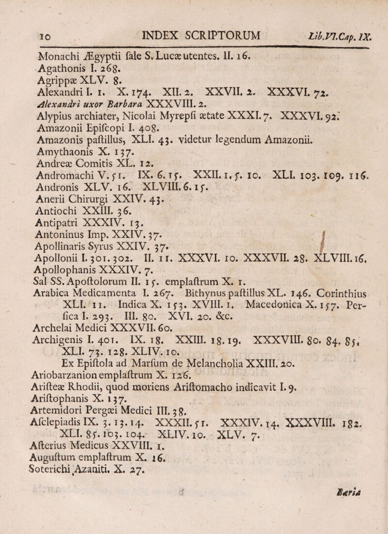 io INDEX SCRIPTORUM lib.tn.C4p. IX. Monachi Aegyptii fale S. Luc& utentes. II. 16. Agathonis I. 26g. Agrippse XLV. 8· Alexandri I. 1. X. 174. XII. 2. XXVII. 2. XXXVI. 72. Alexandri uxor Barbara XXXVIII. 2. Alypius archiater, Nicolai Myrepfi aetate XXXI. 7. XXXVI. 92^ Amazonii Epifcopi I. 408. Amazonis paitillus, XLI. 43. videtur legendum Amazonii. Amythaonis X. 137. Andrese Comitis XL. 12. Andromachi V. fi. IX. 6.1 f. XXII. 1, f. 10. XLI, 103. 109. 116. Andronis XLV. 16. XLVIII. 6.1 f. Anerii Chirurgi XXIV. 43. Antiochi XXIIL 36. ' Antipatri XXXIV. 13, Antoninus Imp. XXIV. 37. Apollinaris Syrus XXIV. 37. Apollonii 1.301.302. II. 1 u XXXVI. ίο. XXXVII. 28. XLVIII. ιζ. Apollophanis XXXIV. 7. Sal SS. Apoftolorum II. 1 f. emplaitrum X. 1. Arabica Medicamenta I. 267. Bithynus paitillus XL. 146. Corinthius XLI. 11. Indica X. 1 f 3. XVIII. i. Macedonica X. 15*7. Per¬ fica I. 293. III. 80. XVI. 20. &cc. Archelai Medici XXXVII. 60. Archigenis I. 40T. IX. 18. XXIIL ig. 19. XXXVIII. 80. 84* 8s* XLI. 73. 128. XLIV. 10. Ex Epiftola ad Marium de Melancholia XXIIL 20. Ariobarzanion emplaitrum X. 126. Ariitese Rhodii, quod moriens Ariitomacho indicavit 1.9. Ariitophanis X. 137. Artemidori Pergcei Medici III. 3 g. Afclepiadis IX. 3.13.14. XXXII. f r. XXXIV. 14. XXXVIII. 1 §2. XLI. 8 f. 1 o 3.104. XLIV, 10. XLV. 7. Afterius Medicus XXVIII. 1. Auguitum emplaitrum X. 16.