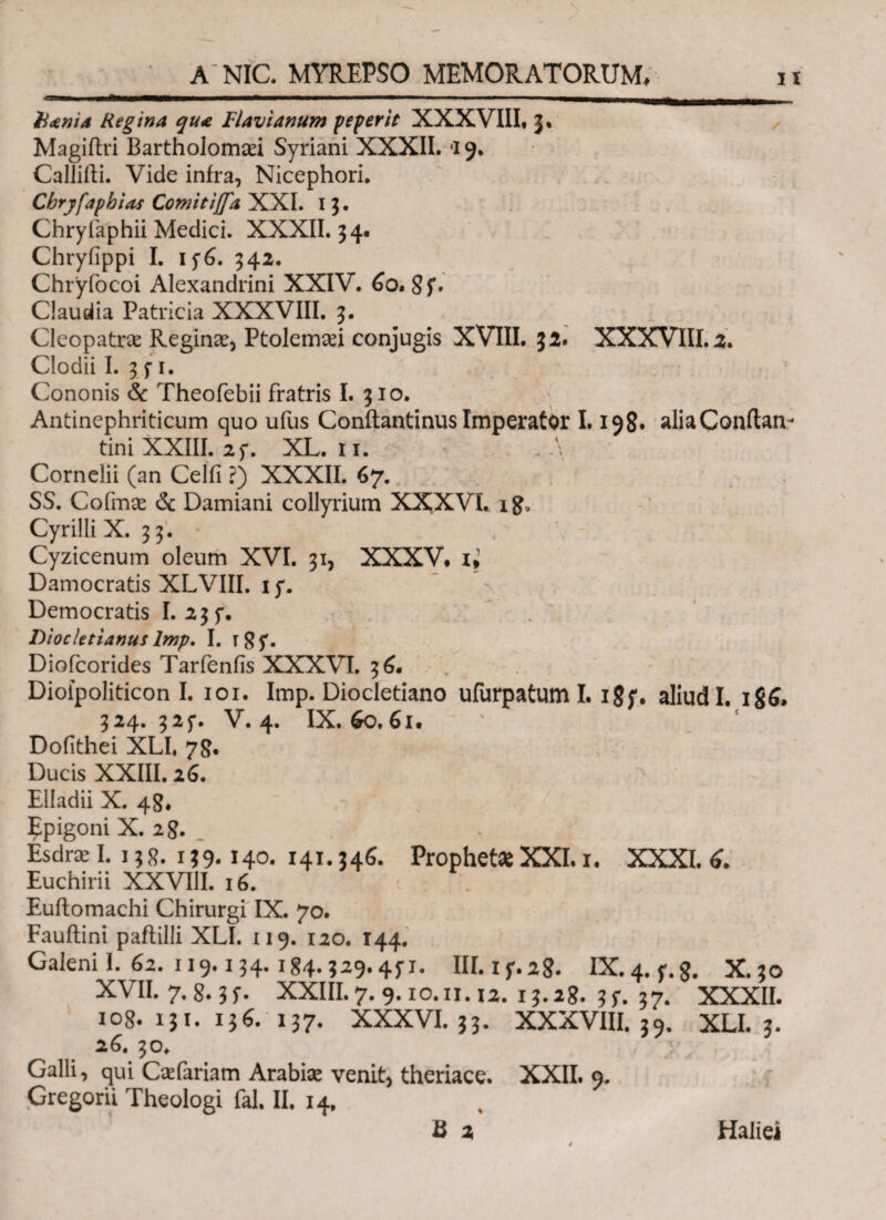 htnia Regina qua Flavianum peperit XXXVIII. J% Magiftri Bartholomaei Syriani XXXII. ‘i 9. Caliifti. Vide infra, Nicephori. Cbryfapbias Comiti(fa XXI. 1 3. Chryfaphii Medici. XXXII. 34. Chryiippi I. 1 f6. 342. Chryfocoi Alexandrini XXIV. 60. ST Claudia Patricia XXXVIII. 3. Cleopatrae Reginae, Ptolemaei conjugis XVIII. 32. XXXVIII.2. Clodii I. 3 f 1. Cononis & Theofebii fratris I. 310. Antinephriticum quo ufus Conftantinus Imperator 1.198· aliaConftan- tini XXIII. 25*. XL. 11. Cornelii (an Celil ?) XXXII. 67. SS. Cofmae & Damiani collyrium XXXVI, i£e Cyrilli X. 33. Cyzicenum oleum XVI. 31, XXXV. U Damocratis XLVIII. 15*. Democratis I. 23 f. , Diocletianus lmp, I. i8T Diofcorides Tarfenfis XXXVI. 3^. Dioipoliticon I. 101. Imp. Diocletiano ufurpatum I. 18;. aliud I. 1S6. 324.325·. V. 4. IX. 60,61. Dofithei XLI, 78. Ducis XXIII. 26. Elladii X. 48* Epigoni X. 28. Esdrx I. 13 8. 139· 140. 141.346. Prophet* XXI. i. XXXI. 6. Euchirii XXVIII. 16. Euftomachi Chirurgi IX. 70. Fauftini paflilli XLI. 119. 120. 144. Galeni I. 62. 119.154.1g4.529.4fx. III.if.28. IX.4.f.8· X.50 XVII. 7.8.3 f. XXIII. 7. 9.10. ii. 12. 13.28. 3 f. 37. XXXII. 108. 131. 136. 137. XXXVI. 33. XXXVIII. 39. XLI. 3. 26. 30* Galli, qui Caefariam Arabiae venit, theriace. XXII. 9. Cregorii Theologi fal. II. 14, B 2 Haliei