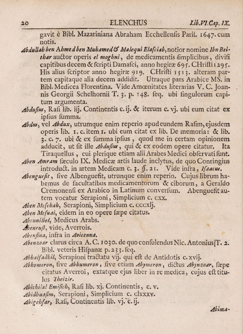 gavit e Bibi. Mazariniana Abrahatn Eechellenfis Parii. 1647. cum notis. Abdull^b ben hhmtd ben Muhamed Male qui Elafciab, notior nomine lbn Bei· thar audor operis el moghni, de medicamentis -fimplicibus, diviii capitibus decem & fcripti Damafci, anno hegirae 695*. CHriiti 129 f. His alius fcriptor anno hegirse 919. CHrifti 15-13. alteram par¬ tem capitaque alia decem addidit. Utraque pars Arabice MS. in BibLMedicea Florentina. Vide Amoenitates literarias V. C. Joan- nis Georgii Schelhornii T. 3. p. 148. feq. ubi Angulorum capi¬ tum argumenta. Abdufus^ Rafi lib. iij. Continentis c.ij. & iterum c. vj. ubi eum citat ex ipfius fumma. Abdus, vel Abdux, utrumque enim reperio apud eundem Rafim, ejusdem operis lib. 1. c,item 1. ubi eum citat ex lib. De memoria: &. lib. 3. c. 7. ubi & ex fumma ipfius , quod me in certam opinionem adducit, ut iit ille Abdufiu*, qui 6c ex eodem opere citatur. Ita Tiraquellus , cui plerique etiam alii Arabes Medici obfervatifunt. Ab en Amrarn fieculo IX. Medicae artis laude inclytus, de quo Conringius introdud. in artem Medicam c. 3. 2 r. Vide infra, lfaactM. Abenguefit, five Albenguefit, utrunque enim reperio. Cujus librum ha¬ bemus de facultatibus medicamentorum & ciborum, a Geraldo Cremonenfi ex Arabico in Latinum converfum. Abenguefit au¬ tem vocatur Serapioni, Simplicium c. cxx. Aben fthfehah, Serapioni, Simplicium c. cccxlj. Aben Mefuai, eidem in eo opere fiepe citatus. Aybenniliei') Medicus Arabs. Jbenruft^ vide, Averrois. Absnfina^ infra in Avicenna. Absnzodr clarus circa A.C. 1030. de quo confidendusNic. AntoniusiT. 2. Bibi, veteris Hifpanie p.233.feq. .Abbalfaibil, Serapioni tradatu vij. qui eil de Antidotis c.xvij. Abbomeron, five Ab humer on, five etiam Abymeron, didbus Abynzoar, fiepe citatus Averroi, extatque ejus liber in re medica, cujus eft titu¬ lus Ibeizir. Abhhildl Emifich, Rafi lib. xj. Continentis, c. v. Abidbuafim, Serapioni, Simplicium c. clxxxy. Abigebfar, Rafi, Continentis lib. vjCe. ij. Ab i 01 a-