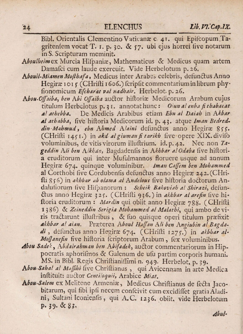 Bibi. Orientalis ClementinoVaticana c 4T. qui Epifcopum.Ta- griteniem vocat T. 1. p. 30. & $7. ubi ejus horrei iive notarum inS. Scripturam meminit. Aboulheim ex Murcia Hifpanias, Mathematicus & Medicus quam artem Damafci cum laude exercuit. Vide Herbelotum p. 26. Kbouil-Miamen Moftbafa, Medicus inter Arabes celebris, defunctus Anno Hegirx 1015' (CHrifti 1606.) fcripfit commentarium in librum phy- iionomicum Efcharat val nadbaiv. Herbelot p. 26. Abou«Qffaibay ben Abi OJfaiba audor hiftorise Medicorum Arabum cujus titulum Herbelotus p. 3 1. annotat hunc: Q;unal enba fi t babae at al atbebba. De Medicis Arabibus etiam Ebn al Daiab in Akbar al athabba, five hiftoria Medicorum id. p. 43. atque Iman Bedred- din Mahmud, ebn Khmed Alaini defundus anno Hegiras 8ίί· (CHrifti 145* r.) in akdalgiuman fi tarikb iive opere XiX. diviio voluminibus, de vitis virorum illuftrium. id.p. 42. Nec non Ία- geddin Ali ben Alkhdn} Bagdadeniis in Akhbar al Odaba five hiftori- a eruditorum qui inter Mufulmannos floruere usque ad annum Hegiroe 674. quinque voluminibur. iman Cajfem ben Mohammed al Corthobi iive Cordubenfis defundus anno Hegirse 242.(CHri- ili 8 f 6) in akhbar ab olama al Andelous five hiftoria dodlorum An- dalufiorum five Hifpanorum : Scheik Bakoviab al Shirazi, defun¬ dus anno Hegirae 32f. (CHrifti 936.) in akhbar alarefin five hi- itoria eruditorum : Mardin qui obiit anno H egi ree 788. (CHrifti 13 g.6) & Zeineddin Serigia Mohammed al Malatbi% qui ambo de vi¬ ris tradarunt illuftribus , & fuo quisque operi titulum praefixit Akhbar al aiant Praeterea A boni Ha[fan AU ben Angiubin al Bagda- di , defundus anno Hegirse 674. (CHrifti I27f.) in akhbar al· MoJJanefin five hiftoria feriptorum Arabum , fex voluminibus. Abou Sadek, Abdalrahman ben Abffadek, audor commentariorum in Hip¬ pocratis aphoriihios & Galenum de ufu partim corporis humani. MS. in Bibi Regis Chriftianiflimi n. 949. Herbelot* p. 39. Abou-Sahal al Majfihi five Chriftianus , qui Avicennam in arte Medica inftituit: audor CentUoquii, Arabice Mi at. KboH-Salem ex MeJitene Armenia, Medicus Chriftianus de feda Jaco* bitarum, qui fibi ipfi necem confcivit cum excidiftet gratia Aiadi- ni, Sultani Iconienfis, qui A.C. 1236. obiit, vide Herbelotum d Abul·