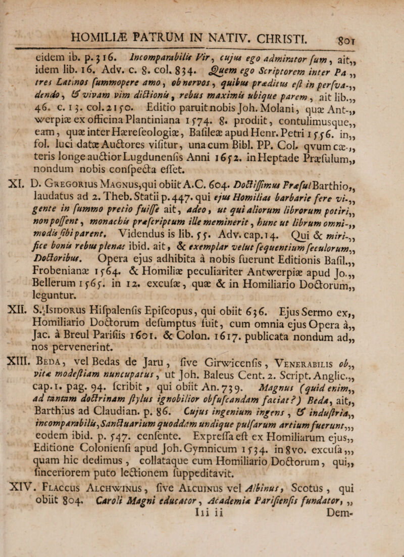 8ot eidem ib. p. 5 16. Incomparabilis Vir, cujus ego admirator fum, ait,, idem lib. 16. Adv. c. 8· coh 834· <j)uem ego Scriptorem inter Pa „ tres Latinos fummopere amo, ob nervos, proditus eft in perfva dendo, & vivam vim ditiionis, maximis ubique parem , ait lib.,, 46. c. 13. coi.215*0. Editio paruit nobis Joh.Molani, qu#Ant-„ werpiae ex officinaPlantiniana 1 $74. 8· prodiit, contulimusque,, eatn, quae inter Hserefeologke, Baiilese apud Henr. Petri 1 in„ fol. luci datce Audores vifitur, una cum Bibi. PP. Coi, qvumae-,, teris longe audior Lugduneniis Anni 165*2. inHeptade Pnefulum,, nondum nobis confpeda effet. XL D. Gregorius Magnus,qui obiit A.C. 604. Doftifimus /V*/#/Barthio„ laudatus ad 2. Theb. Statii p. 447. qui ejus Homilias barbarie fere vi gente in fummo pretio fuiffe ait, adeo, ut qui aliorum librorum potiri„ nonpoffent, monachis prafcriptum ille meminerit, hunc ut librum omni-iy modisfibiparent. Videndus is lib. 5*5·. Adv. cap.14· Qui & miri-,, fice bonis rebus plenas ibid. ait, & exemplar velut fequentiumfeculorum,, notioribus. Opera ejus adhibita a nobis fuerunt Editionis Bafil.,, Frobeniance 15*64. & Homiliae peculiariter Antwerpiae apud Jo.„ Bellerum 1^65*. in 12. excufae, quas & in Homiliario Dodorum,, leguntur. XII. S/JsipoRus Kifpalenfis Epifcopus, qui obiit 636. Ejus Sermo ex„ Homiliario Dodorum defumptus fuit, cum omnia ejus Opera a„ Jac. a Breul Parifiis 1601. & Colon. 1617. publicata nondum ad„ nos pervenerint. XIII. Beda, vel Bedas de Jaru , five GirwiceniTs , Venerabilis ob„ vita modefiiam nuncupatus, ut Joh. Baleus Cent.2. Script. Anglic.,, cap.i. pag. 94. icribit , qui obiit An.739. Magnus (quid enim,, ad tantam doftrinam ftylus ignobilior obfufcandam faciat ?) Beda, ait,, Barthius ad Claudi an. p. 86. Cujus ingenium ingens , & indufiria„ incomp arabilis, Sanftuarium quoddam undique pulfarum artium fuerunt,,, eodem ibid. p. 5-47. cenfente. Expreffaeft ex Homiliarum ejus,, Editione Colonienfi apud Joh.Gymnicum 15*34. ingvo. excufa,,, quam hic dedimus , collataque cum Homiliario Dodorum, qui,, finceriorem puto ledionem fuppeditavit. XIV. Flaccus Alchwjnus, iive Alcuinus vel Albinus, Scotus , qui obiit 804. Car oli Magni educator, Academia Parifienfis fundator, „