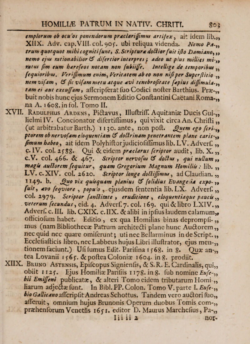 emplorum ob ocuos ponendorum praclari fimus artifex, ait idem lib.,, XIIX. Adv. cap.VIIL coi. 905*. ubi reliqua videnda. ISlemo Pa-„ trum quotquot mibi cogniti(unt> S. Scriptura dottiorfuit ifto Damiano, „ nemo ejus rationabilior & difertior interpres j adeo ut pius millies mi-9> ratus fim eum barefeos notam non fubiifie. Intellige de temporibus fequioribus. Verifftmum enim, Veritatem ab eo non nifiper Superftitio ,, nemvifam , & fic vifam metu atque avi tenebrofitate fapius diffimula tam ei aut excujfam, affcripierat fuo Codici nofter Barthius. Prae-,, buit nobis hunc ejus Sermonem Editio Conilantini Caetani Roma-,, na A. 1608. in fol. Tomo II. XVII. Radulphus Ardens, Piftavus, IlluftrifT. Aquitanice Ducis Gui-„ lielmi IV. Concionator difertiflimus, qui vixit circa An. Chrifti „ (ut arbitrabatur Barth.) 1130. ante, non poft. Quem ego feri ptorem ob nervofam eloquentiam & doffrinam penetrantem plane caris fimum babeoy ait idem Polyhiftorjudiciofiffimus lib. LV. Adverf.„ c. IV. coi. 25* 88· Qui & eidem prae larus feriptor audit, lib. X. „ C.V. coi. 466. & 467. Scriptor nervofus & doftus , qui nullum „ magis auttorem ('equitur, quam Gregorium Magnum Homiliis : lib. ,, LV. c.XIV. coi. 2620. Scriptor longe dottiffimus, adClaudian. „ 1149. b. Quo vix qui* quam planius & [olidius Ev ange da expo-,, fuit, avo (eqviore , populo ^ejusdem fententia lib. LX. Adverf. „ coi. 2979. Scriptor (anftitute , eruditione , eloquentiaque pauci*„ . veterum fecundus, eid. 4. Adverf 7. coi. 169. qui & libro LXIV.„ Adverf. c. III, lib. CXIX. c. IIX. & alibi in ipfius laudem calamum* officiofum habet. Editio , ex qua Homilias binas deprompti-,, mus (nam Bibliothecas Patrum architefti plane hunc Au&orem,, nec quid nec quare omiferunt; uti nec Bellarminus indeScript. „ Eccleilafticis libro, nec Labbeus hujus Libri illuftrator, ejus men-„ tionem faciunt.) Uii fumus Edit. Parifina 15*68· in 8· Qua: an-„ tea Lovanii i f6f. & poftea Colonice 1604. in 8. prodiit. XIIX. Bruno Astensis, Epifcopus Signienfis, & S. R. E. Cardinalis, qui,, obiit ii2f. Ejus Homilias Pariiiis 1178. in 8· fub nomineEu[e~„ bii Emiffeni publicatae, & alteri Tomo eidem tributarum Horni-,, liarum adje&ae furit. In Bibi. PP. Colon. Tomo V. parte I. Eufe bio GallicanoafCcn^dt Andreas Schottus. Tandem vero auftori fuo„ aiferuit, omnium hujus Brunonis Operum duobus Tomis com-„ prashenforum Venetfis 165*1. editor D. Maurus Marcheilus, Pa-„