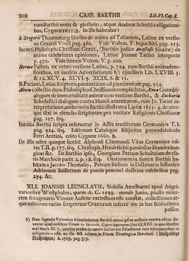 go8 CASP. BARTHII Lib.VI.CapX; cumBarthii notis & gloffario, atque AndreseSchotticaftigationi- bus, Cygne£ei6f In illa habentur: S. Gr^mThaumaturgi libellus de anima adTatianum, Latine ex verfio- ne Gerardi Vosfiipag. 460. Vide Volum. V. hujus Bibi. pag. 2f^. Incerti PhiioiophiChriiliani Graeci, (Barthio judice Anafiafii Sinate) de anima celebriores opiniones, Latine Joanne Tarino interprete p. 472. Vide iterum Volum. V. p. 220. Herma Paftor, ex veteri verfione Latina, p. 724. cum Barthii animadver- fionibus, ex ineditis Adverfariorum b) ejus libris Lib. LXVIII. f. &12.XCV.4. XCVI.9. XCIX.6.& ίϊ. B.Paciani, Latini fcriptoris parameticon ad poenitentiam pag. 954. Altera colledio duosPhilofophosChriftianos compl editur, /Ene* Gazseijdi- alogum de immortalitate animse cum verfione Barthii, & ZacbarU Scholaflici dialogum contra Mundi aeternitatem, cum Jo.Tarini in¬ terpretatione,ambo notis Barthii illuilratos Lipilce 16 $■ f. 4. de utro¬ que dixi in elencho fcriptorum pro veritate Religionis Chriftianac pag. 107. feq. Inedita Barthii fcripta referuntur in Adis eruditorum Germanicis T.I. pag. 924· feq. Editorum Catalogus fubjicitur pornodidafcolo Petri Aretini, edito Cygnese 1660. 8· De illis adire quoque licebit Alphonfi Clarmundi Vitas Germanice edi¬ tas T.II. p. 177. feq. Chriftoph. Hendreichii pandedas Brandenbur- gicas &c. De Barthio ipfo, Georgium Petrum Schultzium de cla¬ ris Marchicis parte 2. p. 18· feq. Orationem in funere Barthii ha¬ bitam a Jacobo Thomafio, Petrum Badium in Didonario hiilorico Adrianum Baillettum de pueris praecoci dodrina celebribus pag. 294. &c. XLI. JOANNIS LEUNCLAV1I, Nobilis Amelburmi apud Angri¬ varios fiveN^eftphalos, quem A. C. 1 f9;. menfe Junio, paullo mino¬ rem fexagenario Viennse Auilrise extindumeife conftat, colledionesat* que editiones varias fcriptorum Graecorum referre me in hac Bibliotheca paffim b) Duo ingentia Volumina Adverfariorum Barthii, manu ipiius auaoris exarata adhuc fer¬ vantur apud nobilem Virum in Saxon ia. Caput feptimum hbri CLXVII. in quo iilveftrc md Matth III. 7. erudite probat de cannis fachari per Palaeftinam non infrequentibus in teUigendum eife, cx illo MS. editumin Diario Theologico Dresdenfi (UnfdjUlOi^ 9ϊαφπφίαϋ A. 1709. pag. 379,