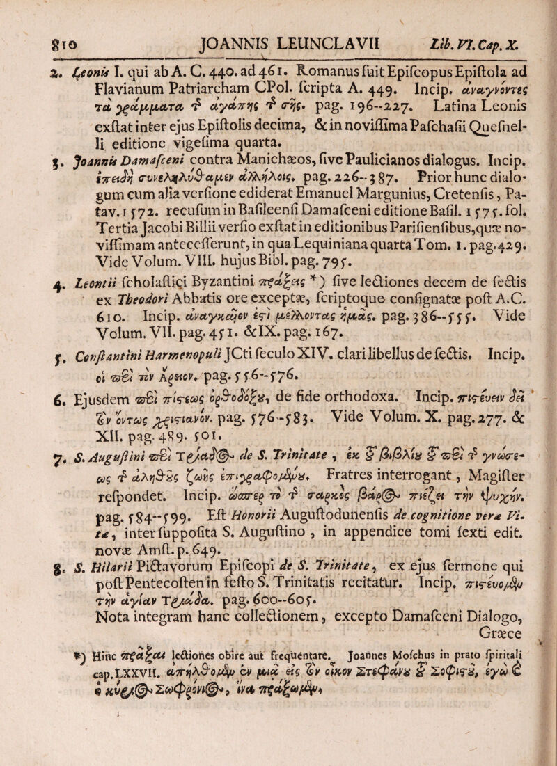 gio JOANNIS LEUNCLAVII Llb.VI.Cap.X. ,.- -—-X__ __ 2, &eonii I. qui ab A. C. 440. ad 461. Romanus fuit EpifcopusEpiftola ad Flavianum Patriarcham CPol. fcripta A. 449. Incip. άναγνοντες τά βάμματα £ αγάπης £ <της. pag. 196-227. Latina Leonis exftat inter ejus Epiftolis decima, & in noviffima Pafchafii Quefnel- li. editione vigefima quarta. j, Joannis Damafceni contra Manich^os,(IvePaulicianos dialogus. Incip. ίτταίη οτυνεληλυΒαμεν άΧΚηλοχς. pag. 226-5 87. Prior hunc dialo¬ gum cum aJia verfione ediderat Emanuel Margunius, Creteniis, Pa- tav.i £72. recufum inBafileenfi Damafceni editioneBafil. 1 £7£.fol. Tertia Jacobi Billii veriio exftat in editionibus Parifienfibus,quae no- viflimamantecefterunt,in quaLequinianaquartaTom. i.pag.429. Vide Volum. VIII. hujus Bibi. pag. 795*. 4. Leontii fcholaftici Byzantini π-ξά^ας *) five leftiones decem de fe£lis ex Theodori Abbatis ore exceptae, fcriptoque contignatae poftA.C. 610. Incip. αναγκών e*?) μεΤλοντας ημάς. pag. 58^-f ££· Vide Volum. VII. pag. 4£i. &IX. pag. 167. f. Cenflantini Harmenopuli JCti feculo XIV. clari libellus de fe&is. Incip. c\ 'δτΒί τζν Αξ&ον*pag. 5 5 57&· Ejusdem Έτδί πί<?εως οξΒοάο^χ, de fide orthodoxa. Incip. πις-ευαν Sei %v \όντως %ξΐτιανίν, pag. 576 -583· Vide Volum. X. pag.277. & ΧΪΙ. pag. 489. foi. 7. S. Auguβini -srBi T£/.α$(§^ de S. Trinitate , εκ & βιβλ'ιχ ζ νΰ%} £ γνω<τε~ ως £ αληΒχς ζωής επι^ξαφομ^χ. Fratres interrogant, Magifter refpondet. Incip. ωσχτεξ τi (ταξκος βάξ^» ττιεζα την ψυχήν. pag. f 84‘f 99· Eft Honorii Auguftoduneniis de cognitione ver<e Fi· /*, inter fuppofita S. Auguftino , in appendice tomi iexti edit, novae Amft. p. 649. ge S. HiUrii Piftavorum Epifcopi de S. Trinitate, ex ejus Termone qui poft Pentecoften in feftoS. Trinitatis recitatur. Incip. πι^ευο^ την αγίαν T^/aSa. pag. 600—60 £. Nota integram hanc colle&ionem 5 excepto Damafceni Dialogo, Graece Ψ) Hinc ΤΓξαζΟΛ le&iohes obire aut frequentare. Joatities Mofchus in prato fpiritali cap.LXXVll. άπηλΒο/Jfy at μιά είς *&* οίκον & Σοφχς-χ, εγά & $ χυξ/@ν Σοοφξονχ@» 3 Ίνα