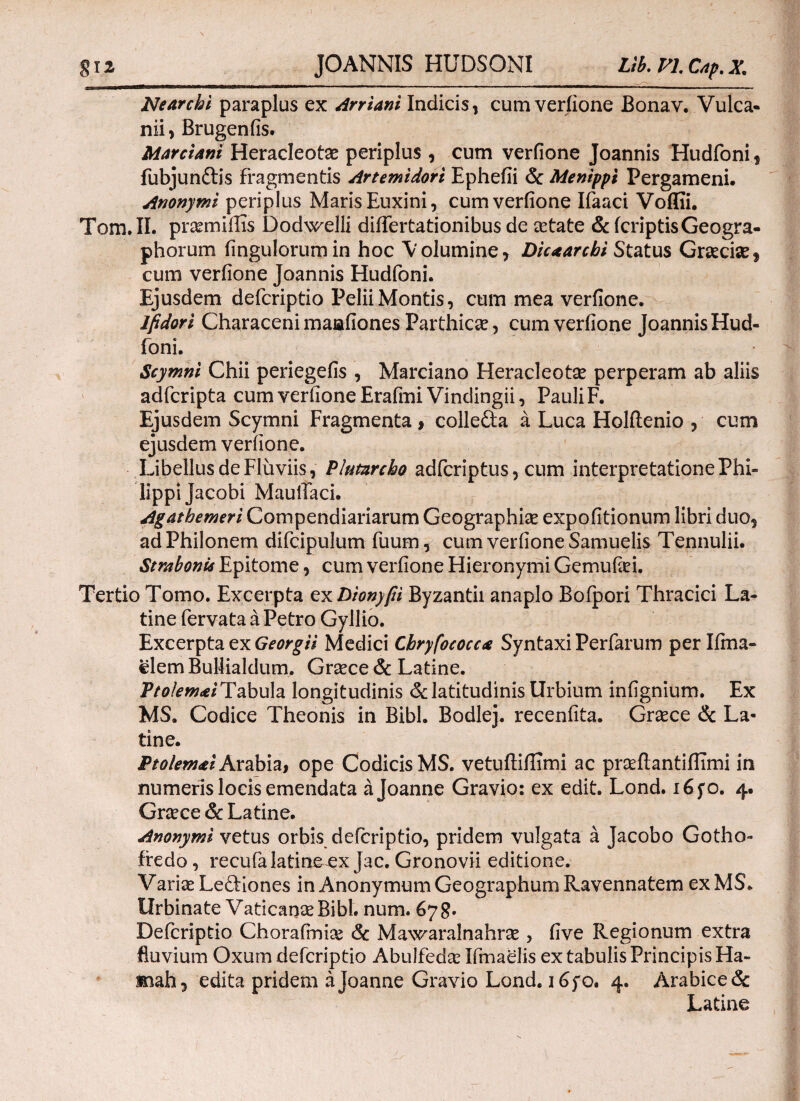 Nearchi paraplus ex Arriani Indicis, cum veriione Bonav. Vulca¬ nii, Brugenfis. Marciani Heracleotae periplus , cum verfione Joannis Hudfoni, fubjunftis fragmentis Artemidori Ephefii & Menippi Pergameni. Anonymi periplus Maris Euxini, cum veriione Ifaaci Voffii. Tom.II. prcemiilis Dodwelli diifertationibus de cetate & (criptisGeogra- phorum (ingulorumin hoc Volumine, Dicaarcbi Status Graecise, cum veriione Joannis Hudfoni. Ejusdem defcriptio Pelii Montis, cum mea veriione. lfidori Characeni maafiones Parthica, cum veriione Joannis Hud¬ foni. Scymni Chii periegefis , Marciano Heracleotae perperam ab aliis adfcripta cum veriione Erafmi Vindingii, Pauli F. Ejusdem Scymni Fragmenta , collefta a Luca Holftenio , cum ejusdem verfione. Libellus de Fluviis, Plutarcho adfcriptus, cum interpretatione Phi¬ lippi Jacobi MauiTaci. Agatbemeri Compendiariarum Geographice expolitionum libri duo, ad Philonem difcipulum fuum, cum verfione Samuelis Tennulii. Strabonis Epitome, cum verfione Hieronymi Gemufiei. Tertio Tomo. Excerpta exDiony/ii Byzantii anaplo Bofpori Thracici La¬ tine fervata a Petro Gyllio. Excerpta ex Georgii Medici Chryfococca Syntaxi Perfarum per Iirna- elem BuHialdum. Grcece & Latine. Vtolemti Tabula longitudinis & latitudinis Urbium infignium. Ex MS. Codice Theonis in Bibi. Bodlej. recenfita. Grcece & La¬ tine. Ptolemai Arabia, ope Codicis MS. vetuftiilimi ac prseftantiilimi in numeris locis emendata ajoanne Gravio: ex edit. Lond. 16 fo. 4. Grcece & Latine. Anonymi vetus orbis defcriptio, pridem vulgata a Jacobo Gotho- fredo, recufalatineex Jac. Gronovii editione. Varice Lediones in AnonymumGeographum Ravennatem exMS. Urbinate Vaticanas Bibi. num. 67 g. Defcriptio Chorafmice & Mawaralnahrce, five Regionum extra fluvium Oxum defcriptio Abulfedse Ifmaelis ex tabulis Principis Ha- mah, edita pridem ajoanne Gravio Lond. 165*0. 4. Arabice & Latine