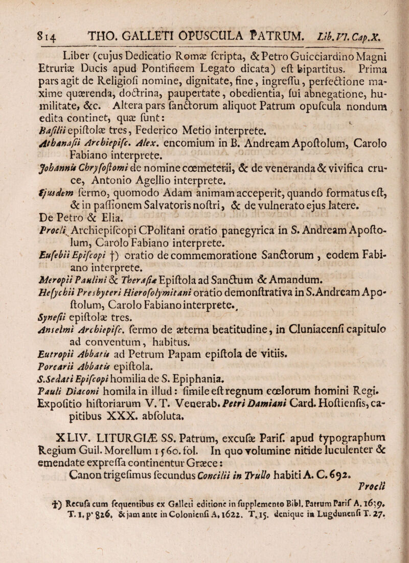 S14 THO. GALLETI OPUSCULA PATRUM. Lib. VI. Cap.X. Liber (cujus Dedicatio Romae fcripta, & Petro Guicciardino Magni Etruriae Ducis apud Pontificem Legato dicata) eft bipartitus. Prima pars agit de Religioii nomine, dignitate, fine, ingrefTu, perfeftione ma¬ xime qucerenda, do&rina, paupertate, obedientia, fui abnegatione, hu¬ militate, &c. Altera pars fandorum aliquot Patrum opufcula nondum edita continet, quae funt: hafiliiepiftolae tres, Federico Metio interprete. Atbanafii Arcbtepifc. Alex. encomium in B. Andream Apoftolum, Carolo Fabiano interprete. JohannU Cbryfofomi de nomine coemeterii, & de veneranda & vivifica cru¬ ce, Antonio Agellio interprete. ijuadtm fermo, quomodo Adam animam acceperit, quando formatus eit, & in paiiionem Salvatoris noftri, & de vulnerato ejus latere. De Petro & Elia. Procli ArchiepifcopiCPolitani oratio panegyrica in S. Andream Apofto- lum, Carolo Fabiano interprete. Eufebii Epifcopi f) oratio de commemoratione San&orum , eodem Fabi¬ ano interprete. MeroptiPanlini & Therafia Epiftola ad San&um & Amandum. Hefycbii Presbyteri Hierofolymitani oratio demonftrativa in S.Andream ApO* ftolum, Carolo Fabiano interprete., Synefii epiftolse tres. Anselmi Arcbiepifc. fermo de aeterna beatitudine, in Cluniacenfi capitulo ad conventum, habitus/ Eutropii Abbatis ad Petrum Papam epiftola de vitiis. Porcarii Abbatis epiftola. S.Sedati Epifcopi homilia de S. Epiphania. Pauli Diaconi homilain illud: fimileeftregnum coelorum homini Regi. Expolitio hiftoriarum V.T. Venerab. Petri Damiani Card. Hoftienfis, ca¬ pitibus XXX. abfoluta. XLIV. LITURGLE SS. Patrum, excufae Parif. apud typographum Regium Guil. Morellum i f 60. fol. In quo volumine nitide luculenter & emendate exprefta continentur Graece: Canon trigefimus fecundus Concilii in TruUo habiti A. C. 692. Procli $·) Recula cum fequentibus ex Galled editione in fupplement© Bibi. Patrum Parif A,16:9. T. l. p* 816. & jam ante in Colonicnfi A* 162*. T,15. denique ia Lugdunenfi X. 27. η