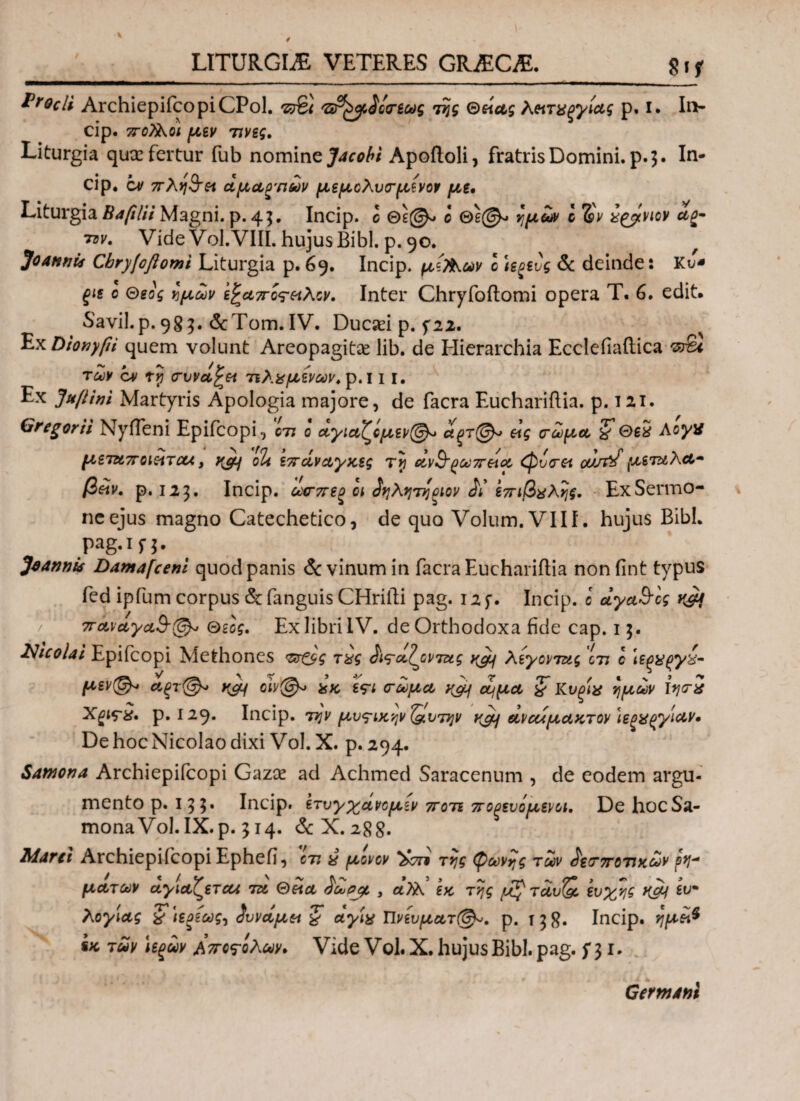 LITURGLE VETERES GH2EC&. Stf Procli ArchiepifcopiCPol. ντ&ζ 'sPtyioreug της Θείας λ&ταξγιας ρ. I. Ιη- cip. κοίλοι μεν 7iveg. Liturgia qua: fertur fub nomine Jacobi Apoftoli, fratris Domini, p. 3. In¬ cip. cv πλη$τα αμαρτιών μεμολυσμενον με, Liturgia Βαfilii Magni, p. 43. Incip. ο Θε©> ο Θε©-. ημών c %ν a^viov α%- tdv. Vide Vol.VIII. hujus Bibi. p. 90. JoannU Cbryjoftomi Liturgia p. 69. Incip. μϊΤ&ων c U^evg & deinde: Κυ* ξΐε ο Θεός ημών ε^απο^οιλον. Inter Chryfoftomi opera Τ. 6. edit. Savil.p. 983. <3cTom. IV. Ducaei p. fu. Ex Dionyfii quem volunt Areopagitae lib. de Hierarchia Ecclefiaftica 's&i των c* ty συνάγει τίλαμένων.ρ.ΐ I I. Ex Juflini Martyris Apologia majore, de facra Euchariftia. p. 121. Gregor ii Nyfleni Epifcopi, en ο αγιαζομεν®* αξτ@^> εις σώμα χ Θ$2 AoyX μεταποιείτο*, χεμ oli επαναγχες Ty ανΒ’^ωττεια φυσά oan^f μεταλα* β£ν. ρ. 123. Incip. ωσπεξ οι ίηλητηριον ίί επιβολής. Ex Sermo¬ ne ejus magno Catechetico, de quo Volum.VIII. hujus Bibi. pag.in· JaannU Damafcem quod panis & vinum in facra Euchariftia nonfint typus fed ipfum corpus & fanguis CHrifti pag. 12 f. Incip. ο αγα&ος 7ταναγα3-(& Θεός. Ex libri IV. de Orthodoxa fide cap. 13. Nicolai Epifcopi Methones τπζΐς τας ίις-α^οντας ygif λέγοντας ctj c ιεξα^γχ- μ*ν©* αξτ@* yjy oiy@* αχ ε?ι σώμα χομ ουμα ζ Κυξίχ ημών Ιη<τχ Xgirx, p. 129. Incip. την μυθικήν ΐ&υτην ycy αναίμαχτον Ιεξϋξγίαν· De hoc Nicolao dixi Vol. X. p. 294. Satnona Archiepifcopi Gazae ad Achmed Saracenum , de eodem argu¬ mento p. 133. Incip. ετυγχάνομεν τγοτέ ποξευόμενοι. De hocSa- monaVol.IX.p. 314. & X. 288. Marti Archiepifcopi Ephefi, οτι a μονον *£ση της (ρωνης των $ε<Τ7τοτιχων ρη* ματων αγιαζετα* τα Θεία $ωρβ, , αϊλ εχ της /uf'τάυ& ευχής ίν* λόγιας χ i'ιεοίως, Συνάμα ζ αγία Πνέυματί©-. ρ. 138· Incip. ημε\$ ix των ιεξων Αποβολών. Vide Vο1· X. hujus Bibi. pag. f 3 1. Germani