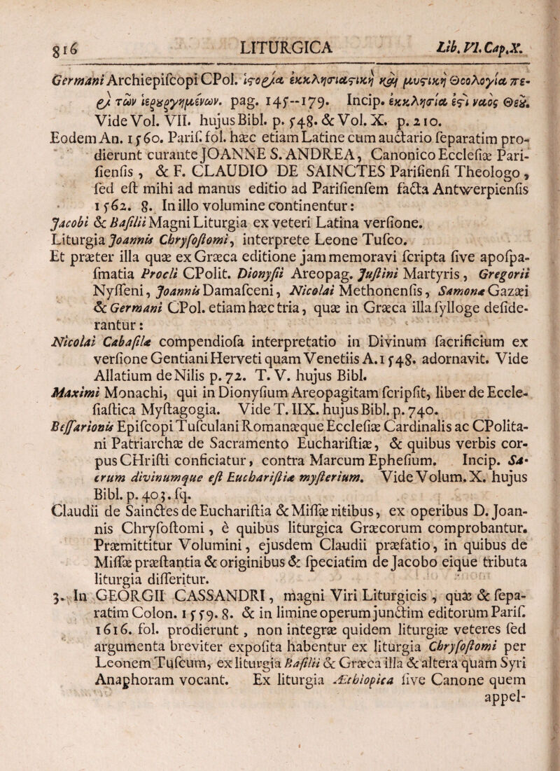 LITURGICA Lib.FLCap.X. £<77^*0* ArchiepifcopiCPoI. Wog/a εκκλη<ηα?ικη n&j μυς-ικη QcoXoylct πε· g/ των ϊεξχξγημ,ίνων. pag. 145'-* 179. Incip* εκκλησία Ifi yao$ Θεχ. Vide Vol. VII. hujus Bibi, p. 5* 4 g.&VoL X. p.210. Eodem An. 15· 60. Parif. fol. haec etiam Latine cum auctario feparatim pro¬ dierunt curante JOANNE S. ANDREA, Canonico Ecclefiae Pari- fienfis, & F. CLAUDIO DE SAINCTES Parifienfi Theologo, fed eft mihi ad manus editio ad Parifienfem fa£ta Antwerpienfis 15*62. In illo volumine continentur: Jacobi & Bafilii Magni Liturgia ex veteri Latina verfione. Liturgia JoannU Cbryfoftomi, interprete Leone Tufco. Et praeter illa quae ex Graeca editione jam memoravi fcripta five apofpa- fmatia Procli CPolit. Dionyfii Areopag. Juftini Martyris , Gregorii Nyffeni, JoannUDamafceni, Nicolai Methonenfis, Samon*Gazaei 6c Germani CPol. etiam haec tria, quae in Graeca illafylloge deilde- rantur: Nicolai Cabaftl* compendiofa interpretatio in Divinum facrificium ex veriioneGentianiHervetiquamVenetiis A.i f4S. adornavit. Vide Allatium de Nilis p. 72. T. V. hujus Bibi. Maximi Monachi, qui in Dionyfium Areopagitam fcripfit, liber de Eccle- fiaitica Myftagogia. Vide T. IIX. hujus Bibi. p. 740. BcfifarionU Epifcopi Tufculani Romanaeque Eccleilae Cardinalis ac CPolita- ni Patriarchae de Sacramento Euchariftiie, & quibus verbis cor¬ pus CHrifti conficiatur, contra Marcum Ephefium. Incip. Sa· erum divinumque e fi Eucbariflix myfierium. VideVolum.X. hujus Bibi. p. 405. fq. Claudii de Sain&es de Euchariftia &Miffae ritibus, ex operibus D. Joan- nis Chryfoilomi, & quibus liturgica Gnecorum comprobantur· Praemittitur Volumini, ejusdem Claudii praefatio, in quibus de Miifae proflantia & originibus & fpeciatim dejacobo eique tributa liturgia diiferitur. 3. In GEORGII CASSANDRI, magni Viri Liturgicis , quae & fepa¬ ratim Colon. 1 f f 9. 8· oc in limine operum jun&im editorum Parif. 1616. fol. prodierunt, non integne quidem liturgice veteres (ed argumenta breviter expolita habentur ex liturgia Cbryfoftomi per Leonem Tufcum, ex liturgia Bafilii Sc Graeca illa <5c altera quam Syri Anaphoram vocant. Ex liturgia JE.chiopica live Canone quem appel-