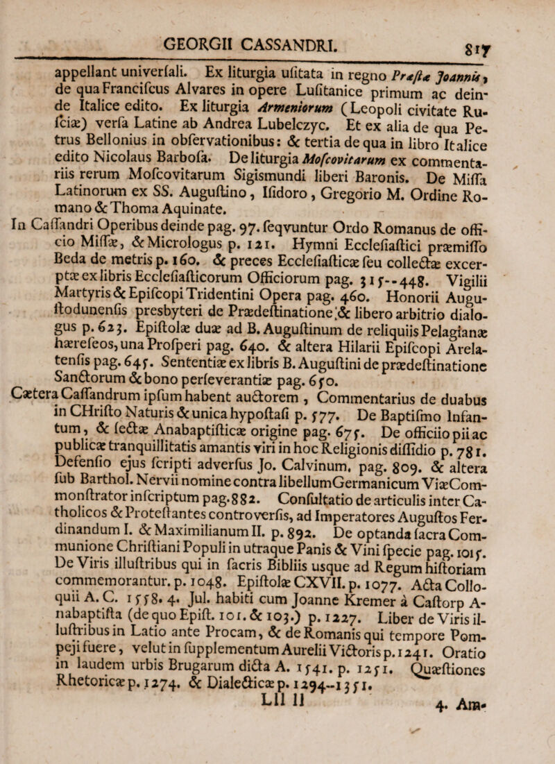 GEORGII CASSANDRI. 8if appellant univerlali. Ex liturgia ulitata in regno Prt/ΰ Joannu, de qua Francifcus Alvares in opere Lufitanice primum ac dein¬ de Italice edito. Ex liturgia Armentorum ( Leopoli civitate Ru- iciae) verfa Latine ab Andrea Lubelczyc. Et ex alia de qua Pe¬ trus Bellonius in obfervationibus: & tertia de qua in libro Italice edito Nicolaus Barbola· De liturgia Mofcovitarum ex commenta¬ riis rerum Mofcovitarum Sigismundi liberi Baronis. De Milia Latinorum ex SS. Auguftino, Ifidoro, Gregorio M. Ordine Ro¬ mano & Thoma Aquinate. In Caliandri Operibus deinde pag. 97. feqvuntur Ordo Romanus de offi¬ cio Miffie, &Micrologus p. 121. Hymni Ecclefiaftici pnemiflb Beda de metris p. 160. & preces EcclefialticEe feu colleda: excer¬ pta ex libris Ecclefialticorum Officiorum pag. 3 i f-. 448. Vigilii Martyris &EpifcopiTridentini Opera pag. 460. Honorii Augu- ftodunenlis presbyteri de Pradeflinatione# libero arbitrio dialo¬ gus p. 023. Epiftolie dua; ad B, Auguilinum de reliquiis Pelagianac Imeleos, una Prolperi pag. 640. & altera Hilarii Epifcopi Arela- tenfis pag. f?4 i · SententiiE ex libris B. Augultini de prxdeilinatione Sandorum <5c bono perfeverantise pag. 6fo. CxteraCaliandrum ipfum habent audorem , Commentarius de duabus in CHrido Naturis & unica hypollafi p. 377. De Baptifmo lnfan- tum, & leda: Anabaptiilicx origine pag. 67f. De officiiopiiac publica: tranquillitatis amantis viri in hoc Religionis diffidio p. 78 r. Defenlio ejus fcripti adverfus Jo. Calvinum, pag. 809. & altera fub Barthol. Nervii nomine contra libellumGermanicum VteCom- monftrator inlcriptum pag.8 82. Conliiltatio de articulis inter Ca¬ tholicos & Protellantes controverfis, ad Imperatores Auguftos Fer- dinandum I. dcMaximilianumll. p.892. De optanda lacraCom¬ munione Chriftiani Populi in utraque Panis & Vini fpecie pag. 101 f. De Viris illullribus qui in facris Bibliis usque ad Regum hiftoriani commemorantur, p. 1048. Epiftote CXVII. p. 1077. Ada Collo¬ quii A. C. 1 yy8. 4. Jul. habiti cum Joanne Kremer a Caltorp A- nabaptifta (dequoEpift. 101.&103.) p.1227. Liber de Viris il- luftribusin Latio ante Procam, & de Romanis qui tempore Pom- pejiluere, velutinfupplementumAureliiVidorisp. 1241. Oratio in laudem urbis Brugarum dida A. 1 ;4i. p. 12fi. Quxftiones Rhetorica: p. 1274. & Dialedica: p. 1294-15 r 1. 4. Ana»