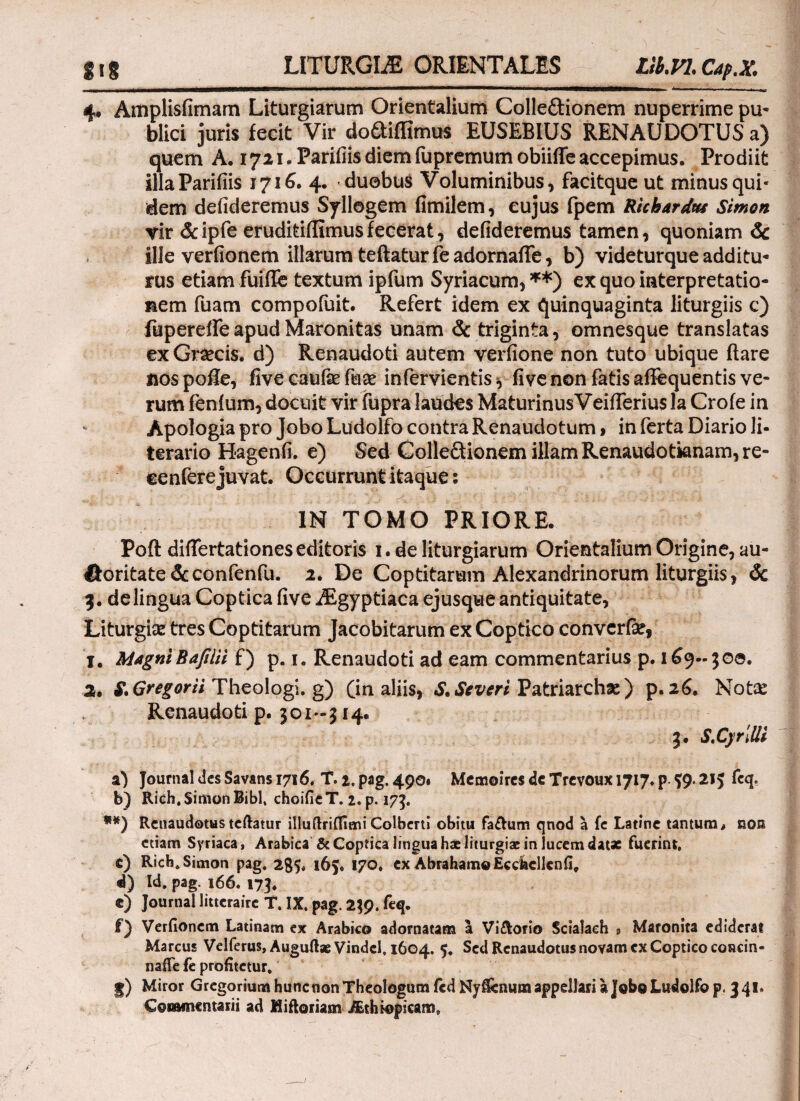 LITURGLE ORIENTALES Llb.VL Op.X 4, Amplisfimam Liturgiarum Orientalium Colle&ionem nuperrime pu¬ blici juris fecit Vir doftiffimus EUSEBIUS RENAUDOTUS a) quem A. 1721. Parifiis diem fupremumobiiife accepimus. Prodiit illaParifiis 1716. 4. duobus Voluminibus, facitque ut minus qui¬ dem defideremus Syllogem fimilem, cujus fpem Ricbardus Simon vir &ipfe eruditiilimusfecerat, defideremus tamen, quoniam & ille verfionem illarum teftaturfeadornafTe, b) videturque additu¬ rus etiam fuifle textum ipfum Syriacum,**) ex quo interpretatio¬ nem fuam compofuit. Refert idem ex quinquaginta liturgiis c) fupereileapudMaronitas unam & triginta, omnesque translatas ex Graecis, d) Renaudoti autem verfione non tuto ubique ftare nos pofle, five caufie fuae infervientis y fi ve non fatis aflequentis ve¬ rum fenium, docuit vir fupra laudes Maturinus Veliferius la Crofe in Apologia pro JoboLudolfo contra Renaudotum, in ferta Diario li¬ torario Hagenfi. e) Sed Colleftionem illam Renaudotianam, re- ceniere juvat. Occurrunt itaque: IN TOMO PRIORE. Poft differtationes editoris 1. de liturgiarum Orientalium Origine, au- Horitate&confenfu. 2. De Coptitarum Alexandrinorum liturgiis, & 3. delingua Coptica five Aegyptiaca ejusque antiquitate, Liturgiaz tres Coptitarum Jacobitarum ex Coptico converfe, 1. MagniBafilu f) p. 1. Renaudoti ad eam commentarius p. 169-300. 2. £ Gregorti Theologi, g) (in aliis, S. Severi Patriarchas) p. 26. Notie Renaudoti p. 301-314. 3. S.CjrilU a) Journal des Savans 1716. T. 2, pag. 490. Memoires dc Trevoux 1717. p $9.215 feq. b) Rich, Simon Bibi, choifieT. 2. p. 173. **) Renaudotus teftatur illuftriifimi Colberti obitu fafhim qnod a fe Latine tantum, non etiam Syriaca, Arabica & Coptica lingua hae liturgiac in lucem datae fuerint, c) Rich. Simon pag. 285, 163. 170. ex AbrahamQEcckcllenfi, d) Id, pag. 166. 173. e) Journal litterairc T. IX, pag. 239. feq. f) Verfionem Latinam ex Arabico adornatam a Vi&orio Scialaeh s Maronita ediderat Marcus Velferus, Auguftae Vindcl, 1604. 5. Sed Renaudotus novam ex Coptico concin- nafle fe profitetur. §) Miror Gregorium hunc non Theologum icdNyfiemun appellari a JoboLudolfop. 341. Commentarii ad Miftoriam Aethiopicam*