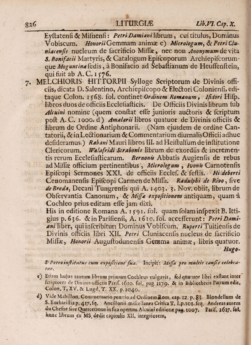 , - - ■**» ■ ■ — ■ 11 ...——- ■ — ;r — ■ 1M ■■ .- ... Eyftatenfi & Mifnenii: Petri Damiani librum, cui titulus, Dominus Vobiscum. Honorii Gemmam animas c) Micrologum^ & Petri Clu- macenfis nucleum de iacrificio Miffie, nec non Anonymum de vita S. Bonifacii Martyris, & Catalogum Epifcoporum Archiepifcorum- que Moguntinafedls, aBonifacio ad Sebaftianum de Heuifenftein, qui fuit ab A. C. 1 f76. 7. MELCHIORIS HITTORPII Sylloge Scriptorum de Divinis offi¬ ciis, dicata D. Salentino, Archiepiicopo & Eledtori Colonienfi, edi¬ taque Colon* If68* fol. continet Ordinem Romanum, lfidori Hifp* libros duos de officiis Eccleiiafticis. De Officiis Divinis librum iub Alcuini nomine (quem conftat effe junioris audloris & fcriptum poft A. C. 1000. d) Amalarii libros quatuor de Divinis officiis & librum de Ordine Antiphonarii. (Nam ejusdem de ordine Can- tatorii, & inLedHonarium & Commentarium diurnalisOfficii adhuc deiideramus.) Rabam Mauri libros III. ad Heiftulfum de iniiitutione Clericorum. Walafridi Strabonis librum de exordiis & incremen¬ tis rerum Eccleiiafticarum. Bernonu Abbatis Augienfis de rebus adMiffe officium pertinentibus ', Micrologttm , Ivonis Carnoteniis Epifcopi Sermones XXI. de officiis Ecclef. & feftis. Hildeberti Cenomaneniis Epiicopi Carmen de Milia. Radulphi de Rivo, iive deBreda, Decani Tungrenfis qui A. 1405. 3. Nov. obiit, librum de Obfervantia Canonum, & Miff*'e expofnionem antiquam, quam a Cochleo prius editam elTe jam dixi. His in editione Romana A. 1 f 91. fol. quam folaminfpexitB. Itti- gius p. 6 3 6. 6c in Pariiienfi, A. 1610. fol. accefferunt: Petri Dami- ani liber, quiinfcribitur: Dominus Vobifcum. j?*^rf/Tuitienfisde Divinis officiis libri XII. Petri Cluniaceniis nucleus de facriiicio Miife, Honorii Auguftodunenfis Gemma animae., libris quatuor. Hugo- & Petro infiitutus cum expofitione fiia. Incipit : Miffit fro multis celebra¬ tur. c) Etiam hujus tantum librum primumCochleus vulgavit, led quatuor libri exilant inter icriptores de Divinis officiis Parif. ϊ6ιο. fol. pag. 1179. & in bibliothecis Patrum edit* Colon» T, XV, Lugd.T. XX, p, 1040. d) Vide Mabilton, Commentario pervio ad Ordanemitorn, cap. 12, p. 83· Blondellum de S. Euchariftia p. 417«fq. Ancillonii mifcdlanea Critica T, I.p.ioi. feq. Andreas autem duChefne iive Qucrcetanusin fua operUm Alcuini editione pag, 1007. Parif» l6ip» ίβΐ# kuac librum'£x MS( dedit capitulis XII, integriorem. <