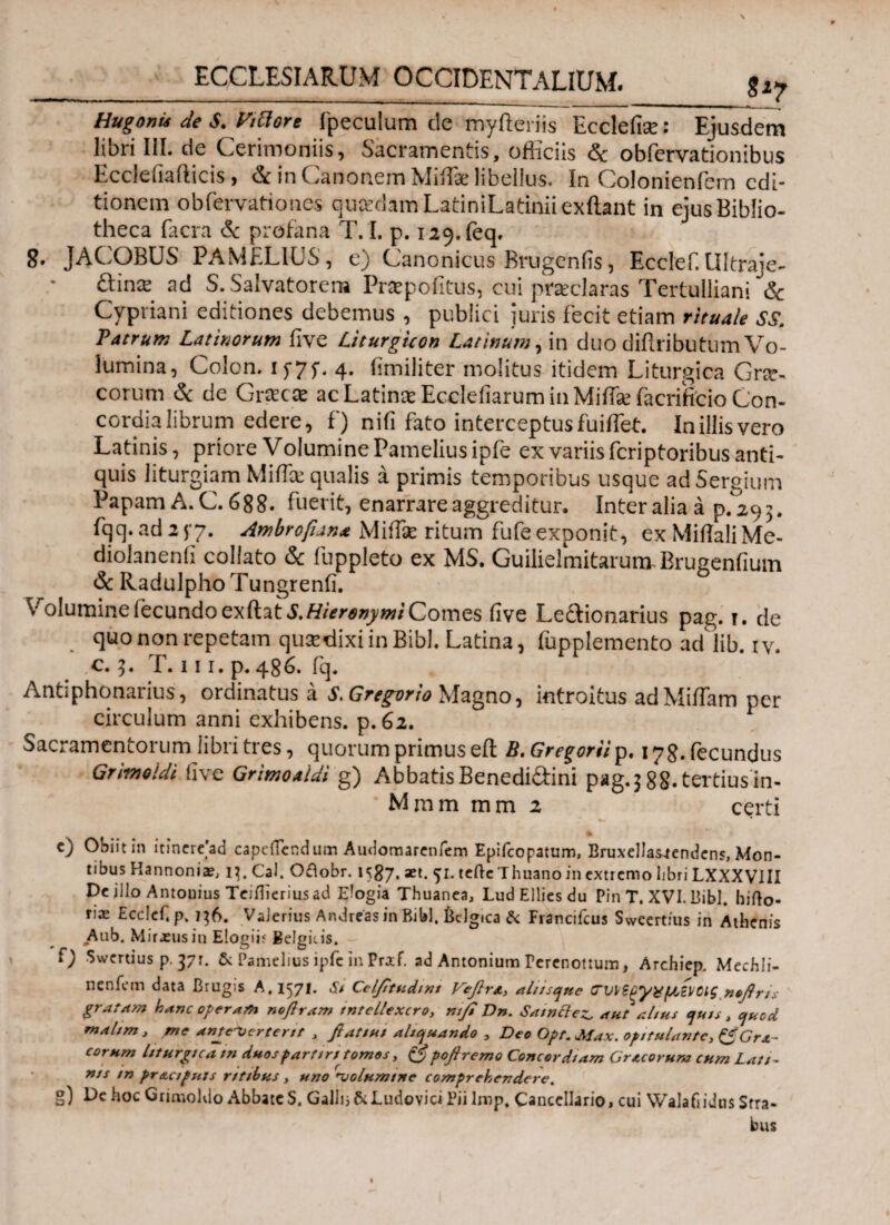 S*7 HugonU de S. Vittore fpeculum de myfteriis Ecclefise: Ejusdem libri III. de Cerimoniis, Sacramentis, officiis & obfervationibus Eccleiiafticis, & in Canonem Miffe libellus. In Colonienfem edi¬ tionem obfervationes quadam LatiniLatiniiexftant in ejus Biblio¬ theca facra & profana T. I. p. I29.feq. 8. JACOBUS PAMELIUS, e) Canonicus Brugenfis, Ecelef. Ultraje- &inx ad S. Salvatorem Praepofitus, cui praeclaras Tertulliani & Cypriani editiones debemus , publici juris fecit etiam rituale ss. Patrum Latinorum iive Liturguon Latinum, in duo diffributum Vo¬ lumina, Colon, i y7 f- 4. iimiliter molitus itidem Liturgica Grcrs eorum & de Graea ac Latinae Ecclefiarum in MiffaefacriStio Con¬ cordia librum edere, f) nifi fato interceptus fuiflet. In illis vero Latinis, priore Volumine Pamelius ipfe ex variis feriptoribus anti¬ quis liturgiam Miffa qualis a primis temporibus usque ad Sergium Papam A. C. 688. fuerit, enarrare aggreditur. Inter alia a p.293. fqq. ad 2 f7. Ambrofian* Miffae ritum fufe exponit, ex Miffali Me- diolanenil collato & fuppleto ex MS. Guilielmitarum.Brugenfium & Radulpho Tungrenii. VroIumineiecundoexftat Comes iive Le&ionarius pag. t. de quo non repetam qusedixi in Bibi. Latina, fupplemento ad lib. r v. c. 3. T. 111. p. 486. fq. Antiphonarius, ordinatus a S. Gregor io Magno, introitus adMiffam per circulum anni exhibens, p. 62. Sacramentorum libri tres, quorum primus eft B. Gregarii p. I78.fecundus Grimoldi iive Grimoaldi g) Abbatis Benedidini pag.] 88. tertius'in- Mmm mm 2 certi % c) Obiit in itinere'ad capefiendum Audomarenfem Epifcopatum, Eruxellas^endcns, Mon¬ tibus Hannoniae, i^. CaJ. Oftobr. 1587. aet. 51. tcftcThuano in extremo libri LXXXVIII De illo Antonius Teiflierius ad Elogia Thuanea, LudElliesdu Pin T. XVI. Bibi, hifto- T,3£ Ecclef. p. 136. VaJerius Andreas in Bibi, iklgica & Francifcus Sweert:us in Athenis Aub. Miraeusin Elogiif Belgicis, f) Swertius p. 371. & Pamelius ipfc in Pr*f. ad Antonium rerenottum, Archiep. Mechli- nenfem data Brugis A, 1571. St Cel/ttudmt Vefirx, aliisque (Γΐιΐζξγχ/Μ,ίΐ/Οίς nofiris gratam hanc operam noftram tntellexcro, ntfi Dn. Sawctez. aut altus tjuts, ejuod malim, me anuTjertertt , fiatiui aliquando , Deo Opt. Max. opitulante, ^Grx~ eorum liturgica tn duos partiri tomos, £5* poflremo Concordiam Gr ecoruna cum Lati- ms m pr&cipuis ritibus, uno njolumme comprehendere. g) De hoc Grimoldo Abbate S. Galli; & Ludovici Pii lmp. Cancellario, cui Walafiidns Stra¬ bus