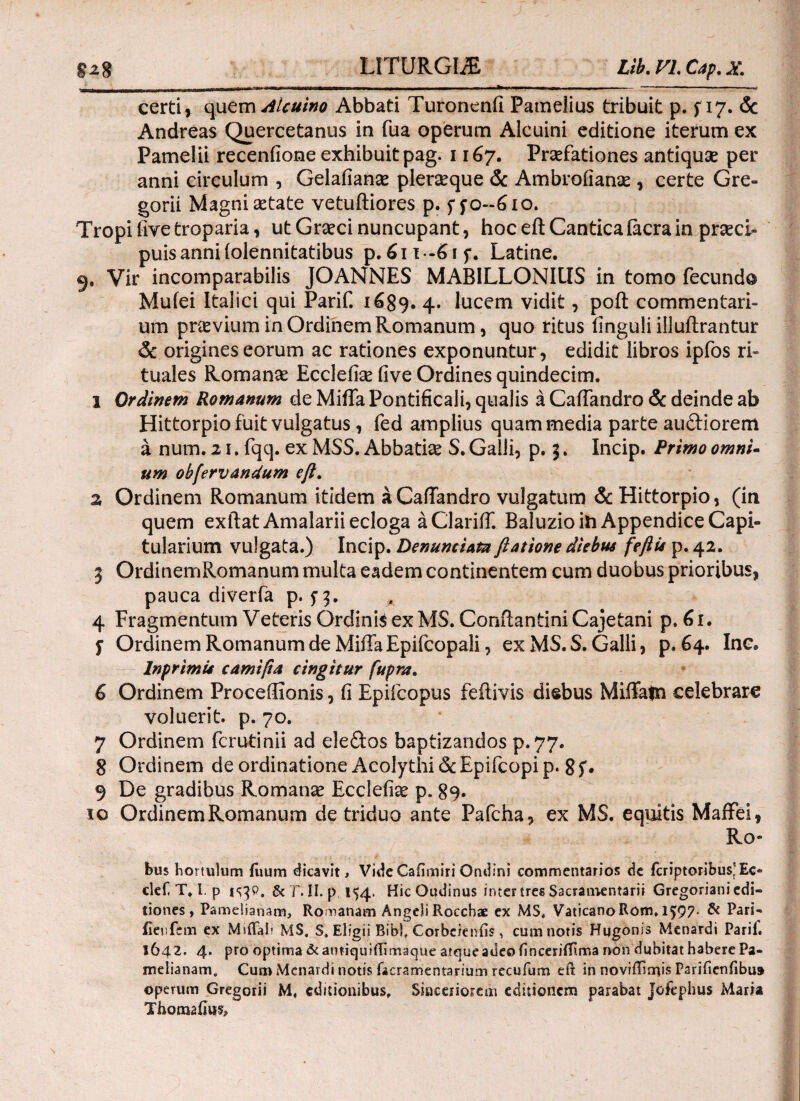 certi, quem Alcuino Abbati Turonenil Pameiius tribuit p. f 17. & Andreas Quercetanus in fua operum Alcuini editione iterum ex Pamelii receniione exhibuit pag. 1167. Praefationes antiquae per anni circulum , Gelaiianae pleraque & Ambrofianae , certe Gre- gorii Magni aetate vetuftiores p. ffo-610. Tropi five troparia, ut Graeci nuncupant, hoc eft Cantica iacra in praeci¬ puis anni iolennitatibus p.6n-6if. Latine. 9. Vir incomparabilis JOANNES MABILLONIUS in tomo fecundo Mufei Italici qui Parif. 1^89. 4. lucem vidit, poft commentari¬ um praevium in Ordinem Romanum, quo ritus finguli illuftrantur & origines eorum ac rationes exponuntur, edidit libros ipfos ri¬ tuales Romanae Ecclefise five Ordines quindecim. 1 Ordinem Romanum de Milia Pontificali, qualis a Caliandro & deinde ab Hittorpio fuit vulgatus , fed amplius quam media parte au&iorem a num. 21. fqq. ex MSS. Abbatiae S. Galli, p. 5. Incip. Primo omni- um obfervandum eft. z Ordinem Romanum itidem a Caliandro vulgatum & Hittorpio, (in quem exftat Amalarii ecloga a Clarifif. Baluzio in Appendice Capi¬ tularium vulgata.) Incip. Denuntiata ftatione diebus feftis p. 42. 3 OrdinemRomanum multa eadem continentem cum duobus prioribus, pauca diverfa p. Π· 4 Fragmentum Veteris Ordinis ex MS. Conftantini Cajetani p. 61. f Ordinem Romanum de Miffa Epifcopali, ex MS. S. Galli, p. 64. Ine. lnprimu camifta tingitur fupra. 6 Ordinem Proceftionis, fi Epifcopus feftivis disbus Miffatn celebrare voluerit, p. 70. 7 Ordinem fcrutinii ad ele&os baptizandos p.77. 8 Ordinem de ordinatione Acolythi 6c Epifcopi p. 8 S· 9 De gradibus Romanae Eccleiiae p. 89. io OrdinemRomanum de triduo ante Pafcha, ex MS. equitis Maffei, Ro¬ bus hortulum fuum dicavit > Vide Cafimiri Ondini commentarios de fcriptoribusj Ec« clef, T. I. p &Γ. II. p 154. HicOudinus inter tres Sacramentarii Gregoriani edi¬ tiones , Pamelianam, Romanam Angeli Roccbae ex MS, VaticanoRom. l$97- & P^ri- ilenfem ex Miftah MS, S, Eligii Bibi, Corbcienfis, cum notis Hqgonis Menardi Parii. 1642. 4· Pro optima &antiquiflimaque atque adeo iinceniTiirta non dubitat habere Pa- meiianam, Cum Menardi notis facramentarium recufum eft in noviffimis Parificnfibu» operum Gregorii M, editionibus. Sinceriorem editionem parabat Jofephus Maria Thomaijits,~