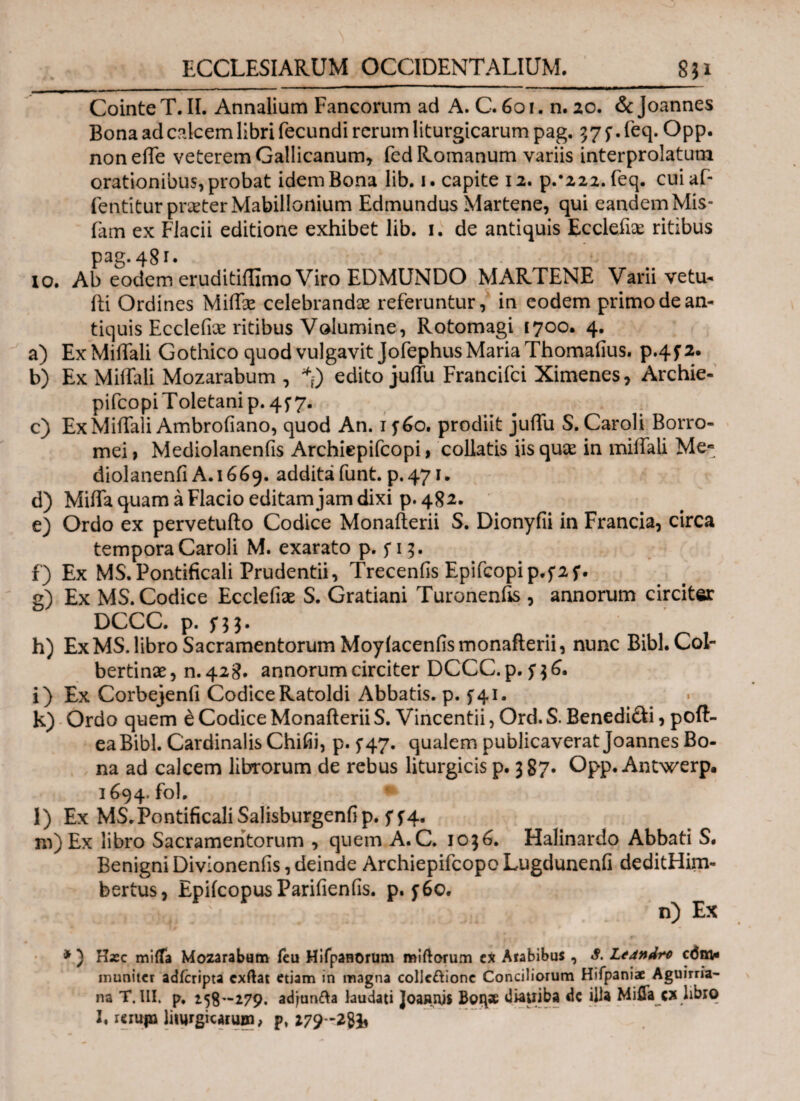 Cointe T. II. Annalium Fancorum ad A. C. 6oi. n. 20. & Joannes Bona ad calcem libri fecundi rerum liturgicarum pag. 375*. feq. Opp. noneife veterem Gallicanum, fed Romanum variis interprolatum orationibus,probat idem Bona lib. i. capite 12. p.*222.feq. cuiaf- fentitur praeter Mabillonium Edmundus Martene, qui eandem Mis- fam ex Fiacii editione exhibet lib. 1. de antiquis Ecclefiae ritibus Pag· 48 γ¬ ιο. Ab eodem eruditiifimo Viro EDMUNDO MARTENE Varii vetu- ili Ordines MiiLe celebrandae referuntur, in eodem primo de an¬ tiquis Eccleiix ritibus Volumine, Rotomagi 1700. 4. a) Ex MilTali Gothico quod vulgavit Jofephus Maria Thomafius. p.4f2. b) Ex MilTali Mozarabum , edito juifu Francifci Ximenes, Archie- pifcopiToletanip.4f7. c) ExMiifali Ambroiiano, quod An. 1 j6o. prodiit juifu S. Caroli Borro- mei, Mediolanenfis Archiepifcopi, collatis iis quae in miifali Me« diolanenii A. 1669. addita funt. p.471. d) Miifa quam a Flacio editam jam dixi p. 482. e) Ordo ex pervetufto Codice Monailerii S. Dionyiii in Francia, circa tempora Caroli M. exarato p. f 15. f) Ex MS.Pontificali Prudentii, Trecenfis Epifcopip.fif. g) Ex MS. Codice Ecclefiae S. Gratiani Turonenfis , annorum circiter DCCC. p. h) Ex MS. libro Sacramentorum Moyiacenfismonafterii, nunc Bibi. Col- bertinae, n. 428. annorum circiter DCCC. p. f 36. i) Ex Corbejenfi CodiceRatoldi Abbatis, p. 541. k) Ordo quem e Codice Monailerii S. Vincentii, Ord. S. Benedi&i, poft- eaBibl. Cardinalis Chifii, p. 547. qualem publicaverat Joannes Bo¬ na ad calcem librorum de rebus liturgicis p. 387· Opp. Antwerp. 1694. fol. * l) Ex MS.PontificaliSalisburgenfip. 544. m) Ex libro Sacramentorum , quem A.C. 1036. Halinardo Abbati S. Benigni Divionenfis, deinde ArchiepifcopoLugdunenfi deditHim- bertus, EpifcopusParifieniis. p. f6o. n) Ex * ) Hxc miifa Mozarabam fcu Hifpanorum miftorum cx Arabibus , S. Ledndre com¬ muniter adicripta exftat etiam in magna collcftione Conciliorum Hifpaniae Aguirria- na T. III. p. 158-279. adjun&a laudati JoaR.uis Boi\ae diauiba dc illa Miflac* libro I. rcrujn Imjrgicaruin, p* I79~2>ib