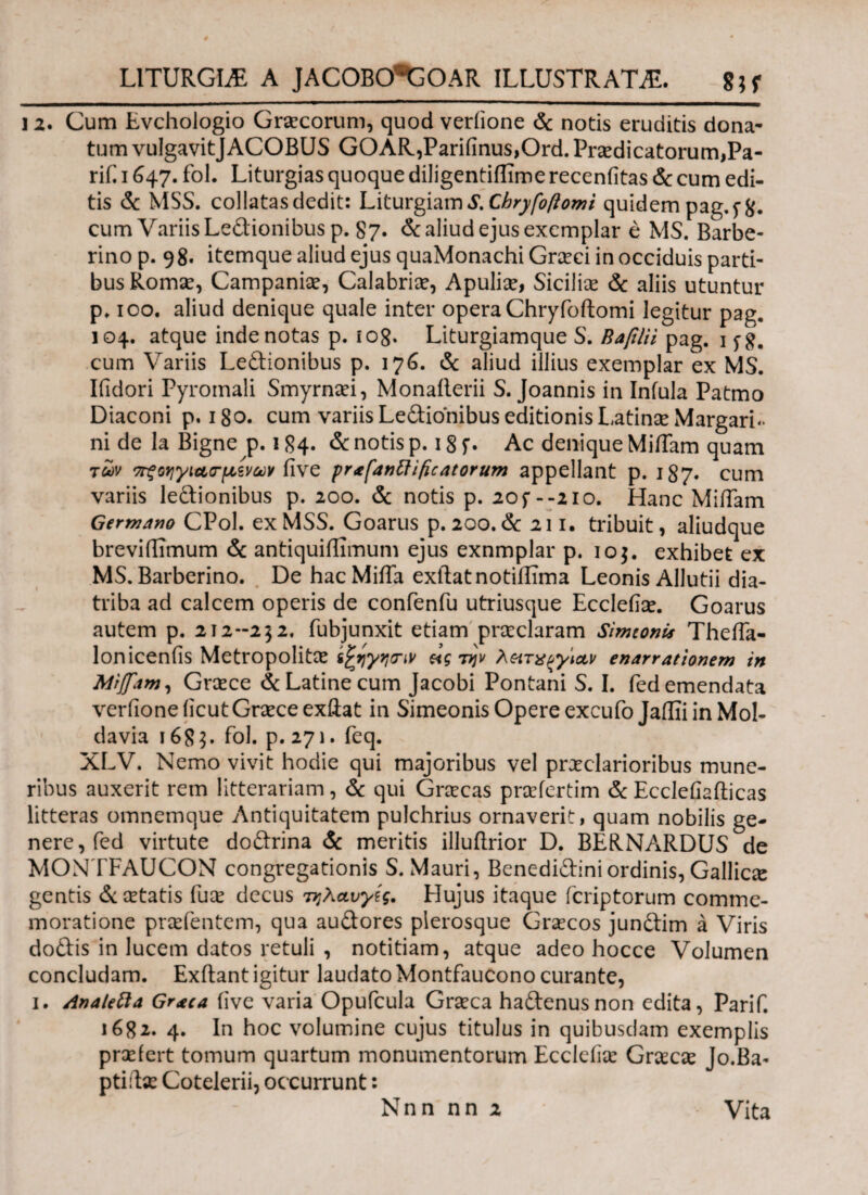 L1TURGIA A JACOBOlJGOAR ILLUSTRATA. gjf 12. Cum Evchologio Graecorum, quod veriione & notis eruditis dona¬ tum vulgavitJACOBUS GOAR,Parifinus,Ord. Praedicatorum,Pa- rif. 1647. fol. Liturgias quoque diligentiflime recenfitas & cum edi¬ tis & MSS. collatas dedit: Liturgiam S. Chryfo forni quidem pag,f&. cum Variis Ledionibus p. 87. & aliud ejus exemplar e MS. Barbe- rino p. 98. itemque aliud ejus quaMonachi Graeci in occiduis parti¬ bus Romae, Campaniae, Calabriae, Apuliae, Sicilice & aliis utuntur p. 100. aliud denique quale inter opera Chryfoftomi legitur pag. 104. atque inde notas p. 108. Liturgiamque S. B a filii pag. 1 j-g. cum Variis Ledionibus p. 176. & aliud illius exemplar ex MS. Ifidori Pyromali Smyrnaei, Monailerii S. Joannis in Infula Patmo Diaconi p. 180. cum variis Ledionibus editionis Latinae MargarL ni de la Bigne p. 184. & notis p. 18 f. Ac denique Miffam quam των ττξοηγιασ-μ,ζνων five prafanftificatorum appellant p. 187. cum variis ledionibus p. 200. & notis p. 20f--210. Hanc MifTam Germano CPol. ex MSS. Goarus p. 200. & 211. tribuit, aliudque breviffimum & antiquiffimum ejus exnmplar p. 10$. exhibet ex MS. Barberino. De hacMiifa exftatnotiilima Leonis Allutii dia¬ triba ad calcem operis de confenfu utriusque Ecclefiae. Goarus autem p. 212-252, fubjunxit etiam praeclaram Simtonis Theifa- loniceniis Metropolitae ifyyytnv e<g την λκτα^γιαν enarrationem in Miffam, Graece & Latine cum Jacobi Pontani S. I. fed emendata veriione iicutGnece exiiat in Simeonis Opere excufo Jaflii in Mol- davia 1685. fol. p. 271. feq. XLV. Nemo vivit hodie qui majoribus vel praeclarioribus mune¬ ribus auxerit rem litterariam, & qui Graecas praefertim & Eccleflafticas litteras omnemque Antiquitatem pulchrius ornaverit, quam nobilis ge¬ nere, fed virtute dodrina & meritis illuflrior D. BERNARDUS de MONTFAUCON congregationis S. Mauri, Benedidini ordinis, Galliae gentis cetatis fuce decus τηλαυγές. Hujus itaque feriptorum comme¬ moratione praefentem, qua audores plerosque Graecos jundim a Viris dodis in lucem datos retuli , notitiam, atque adeo hocce Volumen concludam. Exftant igitur laudato Montfaucono curante, 1. Analefta Graea five varia Opufcula Graeca hadenusnon edita, Parif. 1682. 4. In hoc volumine cujus titulus in quibusdam exemplis prsefert tomum quartum monumentorum Ecclefiae Grxcx Jo.Ba- ptiilae Cotelerii, occurrunt: