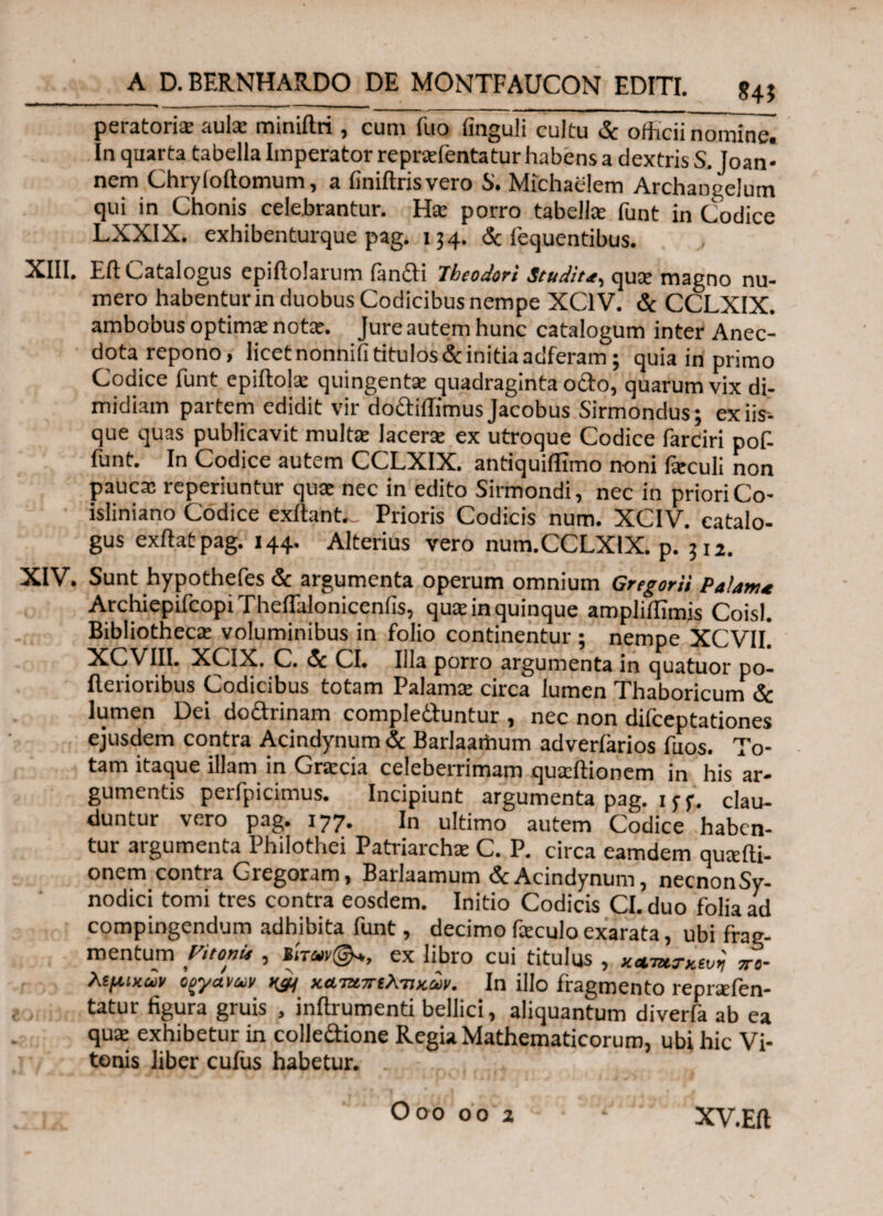 peratoriiE aula: miniftri, cum fuo finguli cultu Sc officii nomine] In quarta tabella Imperator reprafentatur habens a dextris S. Joan- nem Chryloftomum, a finiitrisvero S'. Michaelem Archangelum qui in Chonis celebrantur. Ha: porro tabella; funt in Codice LXX1X. exhibenturque pag. 134. Sc fequentibus. XIII. Eft Catalogus epiflolarum ianCti Theodori Studirqua: magno nu¬ mero habentur in duobus Codicibus nempe XC1V. Sc CCLXIX. ambobus optimae notte. Jure autem hunc catalogum inter Anec- dota repono, licet nonnifi titulos & initia adferam; quia in primo Codice funt epiilolae quingenta: quadraginta odo, quarum vix di¬ midiam partem edidit vir do&iffimus Jacobus Sirmondus; ex iis¬ que quas publicavit multa: lacerae ex utroque Codice farciri pof- funt. In Codice autem CCLXIX. antiquiilxmo noni fieculi non pauca: reperiuntur qua: nec in edito Sirmondi, nec in priori Co- isliniano Codice exftant- Prioris Codicis num. XCIV. catalo¬ gus exftat pag. 144. Alterius vero num.CCLXIX. p. ?I2. XIV. Sunt hypothefes & argumenta operum omnium Gregarii Palam* Archiepifcopi Theflalonicenfis, qua: in quinque ampliifimis Coisl. Bibliotheca: voluminibus in folio continentur ; nempe XCVIL XCVII1, XCIX. C. Sc CI. Illa porro argumenta in quatuor po- flerioribus Codicibus totam Palama: circa lumen Thaboricum Sc lumen Dei dodtrinam complectuntur , nec non difceptationes ejusdem contra Acindynum Sc Barlaartium adveriarios fuos. To¬ tam itaque illam in Gracia celeberrimam quaffiionem in his ar¬ gumentis perfpicimus. Incipiunt argumenta pag. 1 jy. clau¬ duntur vero pag. 177. In ultimo autem Codice haben¬ tur argumenta Philothei Patriarchae C. P. circa eamdem quaffii- onem contra Gregoram, Barlaamum & Acindynum, necnonSy- nodici tomi tres contra eosdem. Initio Codicis CI. duo folia ad compingendum adhibita funt, decimo feculo exarata, ubi frag¬ mentum yitonie , BiW©*, ex libro cui titulus , κ&τητκίυη xc- λφίκαν Cfyamv κ£Η καταπιλτικων. In illo fragmento repraffien- tatur figura gruis , inflrumenti bellici, aliquantum diverfa ab ea qua: exhibetur in colle&ione Regia Mathematicorum, ubi hic Vi- tonis liber cufiis habetur. XV.Eft