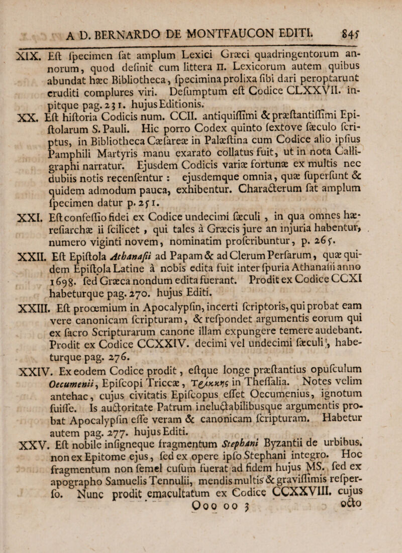 XIX. Eil fpecimen fat amplum Lexici Grceci quadringentorum an¬ norum, quod definit cum littera Π. Lexicorum autem quibus abundat harc Bibliotheca, fpeciminaprolixafibi dari peroptarunt eruditi complures viri. Defumptum eil Codice CLXXVIl. in- pitque pag. 251. hujus Editionis. XX. Eft hiiloria Codicis num. CCII. antiquiffimi & preftantiffimi Epi- ilolarum S. Pauli. Hic porro Codex quinto fextove ikculo feri- ptus, in Bibliotheca Caefarese in Palseftina cum Codice alio ipfius Pamphili Martyris manu exarato collatus fuit, ut in nota Calli- graphi narratur. Ejusdem Codicis variae fortunae ex multis nec dubiis notis recenfentur : ejusdemque omnia, qux fuperfunt & quidem admodum pauca, exhibentur. Characterum fat amplum fpecimen datur p. 25Ί. XXL Eflconfeflio fidei ex Codice undecimi faeculi , in qua omnes hae- refiarchae ii fcilicet , qui tales a Graecis jure an injuria habentur, numero viginti novem, nominatim proferibuntur, p. 26 XXII. Eft Epiftola Atbanafti ad Papam & ad Clerum Perfarum, quae qui¬ dem Epiftola Latine a nobis edita fuit inter fpuria Athanafiianno 1698. fed Graeca nondum edita fuerant. Prodit ex Codice CCXI habeturque pag. 270. hujus Editi. XXIII. Eft prooemium in Apocalypfin, incerti feriptoris, qui probat eam vere canonicam feripturam, &refpondet argumentis eorum qui ex facro Scripturarum canone illam expungere temere audebant. Prodit ex Codice CCXXIV. decimi vel undecimi foculihabe¬ turque pag. 276. XXIV. Ex eodem Codice prodit, eftque longe prseftantius opufculum Oecumenii, Epifcopi Triccae, Tg/χ,χ,ηζ in Theifalia. Notes velim antehac, cujus civitatis Epifcopus effet Oecumenius, ignotum fuifte. Is auftoritate Patrum ineluftabilibusque argumentis pro- bat Apocalypfin efte veram & canonicam feripturam. Habetur autem pag. 277. hujus Editi. XXV. Eft nobile infigneque fragmentum StepbAni Byzantii de urbibus, non ex Epitome ejus, fed ex opere ipfoStephani integro. Hoc fragmentum non femel cufum fuerat ad fidem hujus MS. fed ex apographo SamuelisTennulii, mendis multis' &graviflimis refper- fo. Nunc prodit emacultatum ex Codice CCXXVIII. cujus O 0 0 00 J octo