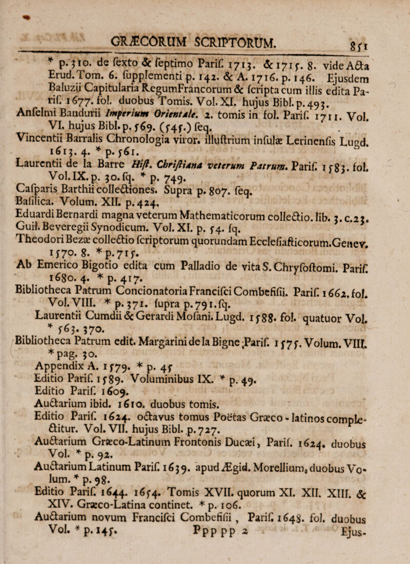 * de fexto <3c feptimo Parif 1713. 171 f. 8. vide Atta Erud.Tom. 6. fupplementi p. 142. <Sc A. 1716. p. 146. Ejusdem Baluzli Capitularia RegumFrancorum & fcriptacum illis edita Pa- rif. 1 677. fol. duobus Tomis. Vol.XI. hujus Bibi.p.495. Anfelmi Baudurii Imbrium Orientale. 2. tomis in fol. Parif. 17u. Vol. VI. hujus Bibl.p. f$9. (f4f.) feq. Vincentii Barralis Chronologia viror· illuftrium infulse Lerinenfis Lu^d 1613.4. Laurentii de la Barre Hi/i. CbriftUna veterum Patrum. Parif. 1 cg3. fol, Vol.IX. p. 30.fq. * p. 749. Cafparis Barthii colle&iones. Supra p. 807. feq. Baiilica. Volum. XII. p. 424. EduardiBernardi magna veterum Mathematicorum colfeftio.lib. 3.C.23. GuiKBeveregiiSynodicum. Vol. XI. p. 1*4. fq. Theodori Bezie colle&io feriptorum quorundam Ecclefiafticorum.Genev. 1*70. 8. *p.7if. Ab Emerico Bigotio edita cum Palladio de vita S. Chryfoftomi. Parif 1680. 4. * p. 417. Bibliotheca Patrum ConcionatoriaFrancifciCombefifii. Parif. 166z. fol. Vol. VIII. *p.}7i. fupra p.79r.fi]. Laurentii Cumdii & Gerardi Mofani. Lugd. if88· fol. quatuor Vol. Bibliotheca Patrum edit. Margarini de la Bigne .Parif. 1 f7f. Volum. VIII. *pag. 30. Appendix A. 1 f79· * p. 4f Editio Parif. 1 f 89. Voluminibus IX. * p. 49. Editio Parif. 1609. V ‘ 1 i ( Auftarium ibid. 1610. duobus tomis. Editio Parif. 1624. o&avus tomus Poetas Gneco - latinos comple» ftitur. Vol. VII. hujus Bibi. p. 727. Au&arium Grseco-Latinum Frontonis Ducsei, Parif. 1624. duobus Vol. * p. 92. Au&arium Latinum Parif. 1639. apud iEgid. Morellium* duobus Vo¬ lum. * p. 98. Editio Parif 1644. i6f4· Tomis XVII. quorum XI. XII. XIII. & XIV. Grseco-Latina continet. * p. 106. Au&arium novum Francifci Combefiiii, Parif 1648. fol. duobus Vol· * p. 14^· Ppppp2 Ejus-