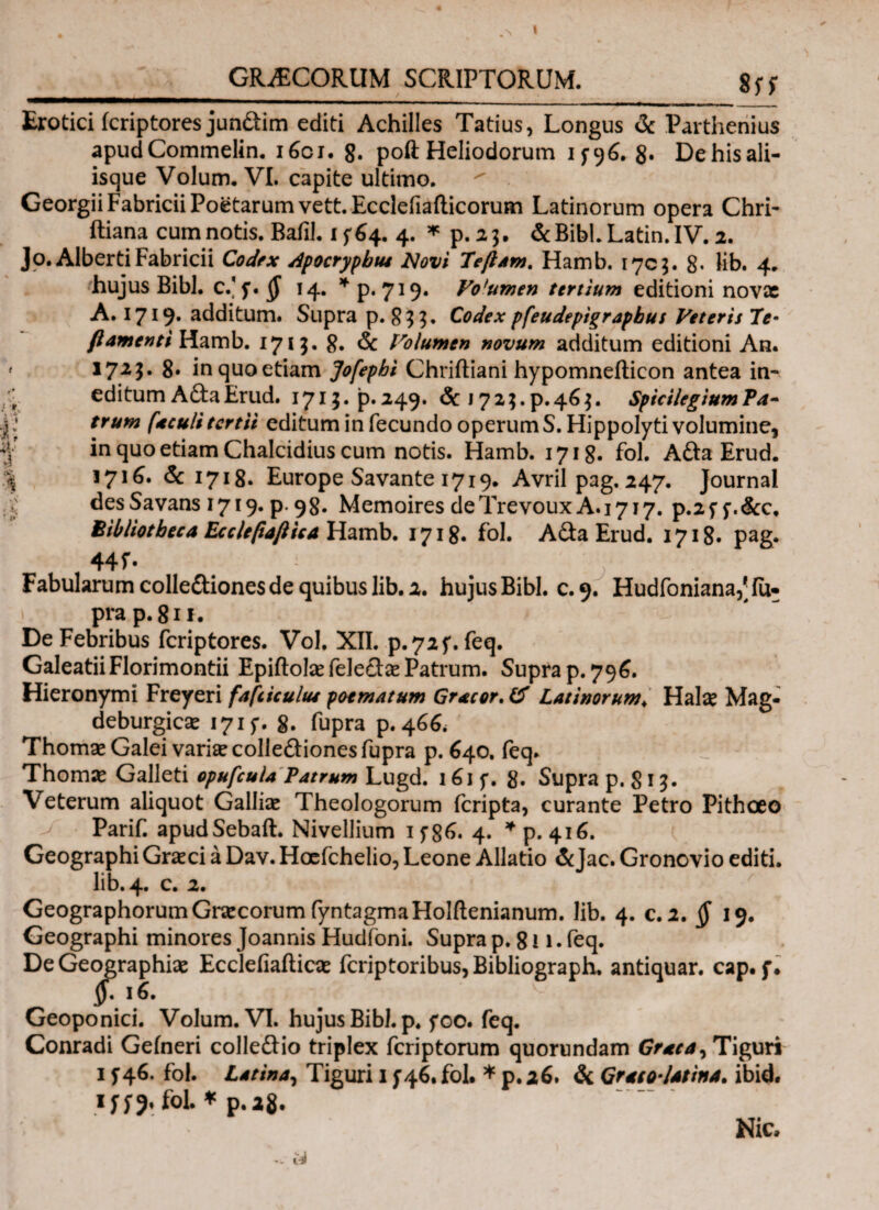 I _GRAECORUM SCRIPTORUM. 8 s f Erotici icriptores jun&im editi Achilles Tatius, Longus & Parthenius apud Commelin. i6oj. g. poft Heliodorum 1^96. 8· De his ali¬ isque Volum. VI. capite ultimo.  Georgii Fabricii Poetarum vett. Ecclefiailicorum Latinorum opera Chrl· ftiana cum notis. Baiil. 15^4. 4. * p. 23. &Bibl.Latin.IV. 2. Jo.Alberti Fabricii Codex Apocryphus JNovi Teftam. Hamb. 1703. 8· lib. 4. hujus Bibi. c/f. § 14. * p. 729* Volumen tertium editioni novae A. 1719· additum. Supra p. 833. Codex pfeudeptgrapbus Veteris Te· β amenti Hamb. 1713. 8. & Volumen novum additum editioni An. ' *723· 8· inquoetiam Jofepbi Chriftiani hypomnefticon antea in- ' editumAftaErud. 1713.P.249. & 1723.p.463. SpicilegiumPa- ■jjtrum (aculi tertii editum in fecundo operum S. Hippolyti volumine, \ in quo etiam Chalcidius cum notis. Hamb. 1718. fol. A&a Erud. % 171^. & 1718. Europe Savante 1719. Avril pag. 247. Journal .K desSavans 1719. p. 98. Memoires deTrevouxA.1717. p.2f f.&c. Bibliotheca Ecclefiaftica Hamb. 1718. fol. A da Erud. 1718. pag. 44Γ- Fabularum colle&iones de quibus lib. 2. hujus Bibi. c.9. Hudfoniana/iu- prap.81*. De Febribus feriptores. Vol, XII. p.72f. feq. GaleatiiFlorimontii EpiftolaefeleclaePatrum. Supra p. 796. Hieronymi Freyeri fafiiculus poematum Gracor. (f Latinorum\ Hala? Mag- deburgicae 1715*. 8. fupra p. 46^ Thomae Galei variiecolleflionesfupra p. 640. feq» Thomae Galleti opufcuU Patrum Lugd. 161 f. 8· Supra p. 813. Veterum aliquot Galbae Theologorum feripta, curante Petro Pithoeo Parif. apudSebaft. Nivellium 1 f86. 4. * p. 416. Geographi Graeci a Dav. Hoefchelio, Leone Allatio &Jac. Gronovio editi, lib. 4. c. 2. Geographorum Graecorum fyntagmaHolftenianum. lib. 4. c. 2. § 19. Geographi minores Joannis Hudfoni. Supra p. 811 · feq. De Geographiae Ecclefiaiticae feriptoribus, Bibliograph. antiquar. cap. f. y· ΐέ. Geoponici. Volum. VI. hujus Bibi. p. foo. feq. Conradi Geineri colleftio triplex feriptorum quorundam Grata, Tiguri 1 j46. fol. Latina, Tiguri 1 f 46, fol. * p. 26. & Graeo latina. ibid. iffj. fol * p.*8. ·:*'■. Nic. 14