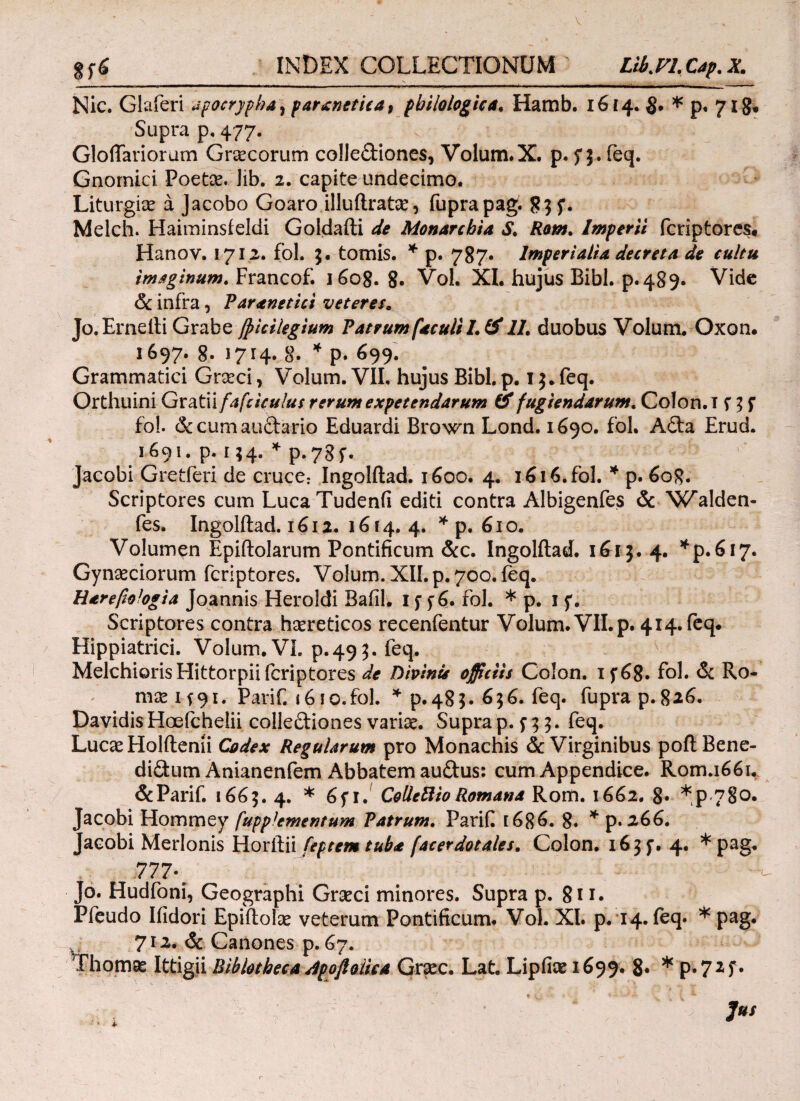 § fi INDEX COLLECTIONUM Libyi. Cap. X. Nic. Glaferi apocrypha, paranetica, philologica♦ Hamb. 1614. * p, 718. Supra p, 477. Gloffariorum Cnecorum collectiones* Volum. X. ρ. Π· feq· Gnornici Poetae. Jib. 2. capite undecimo. Liturgiae a Jacobo Goaro illuilratae, fuprapag. 8$ f. Melch. Haiminsfeldi Goldafti de Monarchia S. Rom. Imperii fcriptores. Hanov. 1712. fol. 3. tomis. * p. 787. Imperialia decreta de cultu imaginum. Francof. 1608.8· Vol. XI. hujus Bibi. p.489. Vide & infra * Paranetici veterese Jo.Ernelti Grabe fpicilegium Patrum faculil.# 11. duobus Volum. Oxon. 1697. 8- 1714. 8- * p. 699. Grammatici Graeci* Volum. VII, hujus Bibi. p. 13. feq. Orthuini GxtfMfafciculus rerum expetendarum & fugiendarum. Colon. I f 3 f fol. & cum auCtario Eduardi Brown Lond. 1690. fol. ACta Erud. 1691. p. 134. * p.78f. Jacobi Gretferi de cruce: Ingolftad. 1600. 4. i6i6.fol. * p. 608. Scriptores cum LucaTudenii editi contra Albigenfes & Walden- fes. Ingolflad. 1612. 1614.4. * p. 610. Volumen Epiftolarum Pontificum &c. Ingolftad. 1613. 4. ^p.617. Gynaeciorum fcriptores. Volum. XII. p. 700. feq. Harefiologia Joannis Heroidi BafiL 1 f f 6. fol. * p. 1 f. Scriptores contra haereticos recenfentur Volum. VII. p. 414. feq. Hippiatrici. Volum. VI. p.495. feq. N MelchiorisHittorpii fcriptores de Dipinie officiis Colon. 1 f 68· fol· & Ro¬ mae 1 f91. Parii. 1610. fol. * p.485. 656. feq. fuprap.826. Davidis Hoefchelii collectiones variae. Supra 'p. f 3 3· feq. Lucae Holftenii Codex Regularum pro Monachis & Virginibus poflBene- diCtum Anianenfem Abbatem auCtus: cum Appendice. Rom.1661. &Parif. 1665. 4. * 6fr. CollettioRomana Rom. 1662. 8· *p 780. Jacobi Hommey fuppfementum Patrum. Parifi [686. 8» * p. 266. Jacobi Merlonis Horilii feptem tuba facerdotales. Colon. 163 f. 4. * pag. 777·' ’ ^ Jo. Hudfoni, Geographi Graeci minores. Supra p. 8i 1. Pfeudo Ifidori Epiitolae veterum Pontificum. Vol. XI. p. 14. feq. * pag. 712. & Canones p. 67. Thomae Ittigii Biblotheca Apoftoiiea Graec. Lat. Lipfke 1699. 8· * p. 7z f.