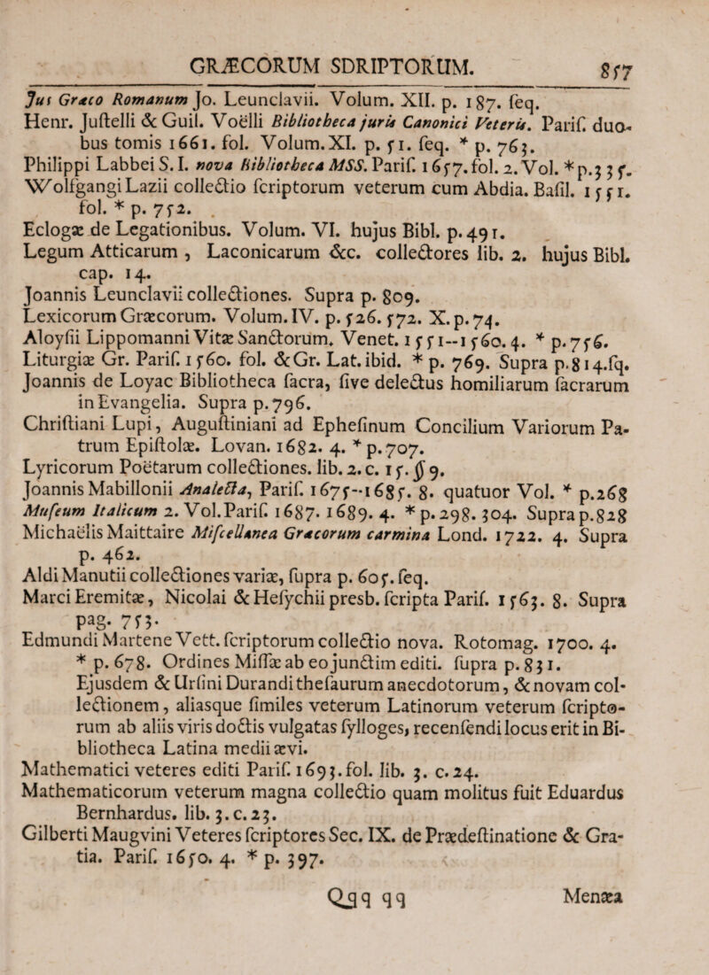 GRAECORUM SDRIPTORtlM. 8Γ7 Jut Graeco Romanum Jo. Leunclavii. Volum. XII. p. 187. feq. Henr. Juftelli & Guil. Voelli Bibliotheca juris Canonici Veteris. Parif dua¬ bus tomis 1661. fol. Volum.XI. p. f i. feq. * p. 76$. Philippi Labbei S. I. nova Bibliotheca MSS. Parif. 16 f 7. fol. 2. Vol. *p.$ 3 f. WolfgangiLazii colledio fcriptorum veterum cum Abdia. Bafil. 1 r f 1. fol. * p. 75-2. Eclogse de Legationibus. Volum. VI. hujus Bibi. p. 491. Legum Atticarum , Laconicarum &c. colledores lib. 2. hujus BibL cap. 14. Joannis Leunclavii collediones. Supra p. 809. Lexicorum Graecorum. Volum. IV. p. f26. 572. X.p.74. Aloyfii Lippomanni Vitae Sandorum. Venet. 1 f 5*1-1560. 4. * p.7f£. Liturgiae Gr. Parif. 1 f6o. fol. &Gr. Lat.ibid. * p. 769. Supra p.8i4.fq. Joannis de Loyac Bibliotheca facra, five deledus homiliarum facrarum inEvangelia. Supra p.796. Chriitiani Lupi, Auguftiniani ad Ephefinum Concilium Variorum Pa¬ trum Epiftolae. Lovan. 1682. 4. * ρ.γογ. Lyricorum Poetarum collediones. lib. 2. c. 1 f. § 9. JoannisMabillonii AnaleEla,, Parif. i^7f-i68f. 8· quatuor Vol. * p.26g Mufeum Italicum 2. Vol.Parif. 1687. 1689. 4. *p.29g. 504. Supra p.82g Michaelis Maittaire Mifcellanea Gracorum carmina Lond. 1722. 4. Supra p. 462. AldiManutii collediones variae, fupra p. 60 f. feq. Marci Eremitae, Nicolai & Hefychii presb. fcripta Parii. If6;.8. Supra Pag. 7Π* EdmundiMartene Vett. fcriptorum colledio nova. Rotomag. 1700. 4. *p.678. Ordines Miifae ab eo jundim editi. fupra p. 851. Ejusdem &llriini Durandithefaurumanecdotorum, &novam col- ledionem, aliasque iimiles veterum Latinorum veterum fcripto¬ rum ab aliis viris dodis vulgatas fylloges, recenfendi locus erit in Bi¬ bliotheca Latina medii aevi. Mathematici veteres editi Parif 169}. fol. lib. 3. c. 24. Mathematicorum veterum magna colledio quam molitus fuit Eduardus Bernhardus. lib. 3.C.25. GilbertiMaugvini Veteres fcriptorcsSec. IX. de Praedeftinatione & Gra¬ tia. Parif i6fo. 4. * p. 397. QSq qq Menaea