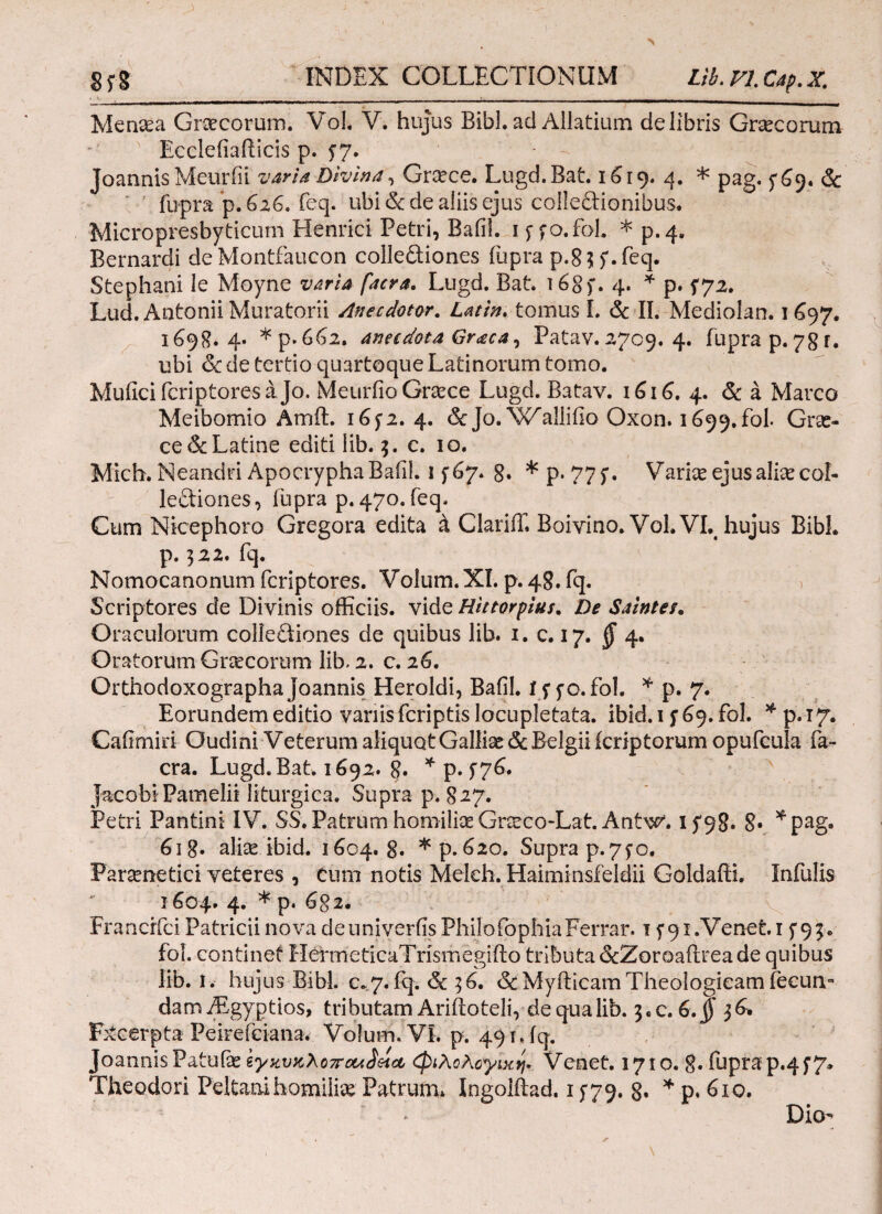 * v .. . ____| _ Menaea Graecorum. Vol. V. hujus Bibi· ad Allatium de libris Graecorum Ecclefiafticis p. 57. Joannis Meurfii varia Divina, Graece. Lugd.Bat. 1619. 4. * pag. 5*69. & fupra p. 626. feq. ubi (Sede aliis ejus colleftionibus. Micropresbyticum Henrici Petri, Bafil. ipfo.fol. *p.4# Bernardi deMontfaucon collediones iupra p.8$f.feq. Stephani le Moyne varia facra. Lugd. Bat. i68f. 4. * p. 172· Lud. Antonii Moratorii Anec dotor. tomus L & II. Mediolan. 1697. 1698.4. * p. 662. anadota Graea, Patav. 2709. 4. iupra p. 78 Γ. ubi & de tertio quartoque Latinorum tomo. Muficifcriptoresajo. Meurfio Graece Lugd. Batav. 1616. 4. & a Marco Meibomio Amft. 16f2. 4. &Jo.W^aHifio Oxon. 1699.fol. Grse- ce & Latine editi iib. 3. c. 10. Mich. Neandri Apocrypha Bafil. 15'67. 8. * p. 775*. Variae ejus aliae col¬ lectiones, iupra p. 470. feq. Cum Nicephoro Gregora edita k ClariiT. Boivino. Vol.VL hujus Bibi, p. 322. fq. Nomocanonum feriptores. Volum. XI. p. 48. fq. Scriptores de Divinis officiis, vide Hittorpius. De Sainteu Oraculorum colleftiones de quibus lib. 1. c. 17. § 4. Oratorum Cnecorum lib. 2. c. 26. OrthodoxographaJoannis Heroidi, Bafil. iffo.fol. * p. 7. Eorundem editio variis feriptis locupletata, ibld. 1 y 69. fol. * p. 17. Cafimiri Oudini Veterum aliquot Galliae & Belgii icriptorum opufcula fa¬ cra. Lugd.Bat. 1692. 8· * p. 576. jacobiPamelii iiturgica. Supra p. 8-27. Petri Pantini IV. SS. Patrum homiliae Gncco-Lat. Antw'. 8· *pag. 61 g. aliae ibid. 1604. 8· * p. 620. Supra p.7fo. Paraenetici veteres , Cum notis Meldi. Haiminsfeldii Goldaffi. Infulis 1604. 4. * p. 6g 2. Francrfci Patricii nova de univerfis Philo (pphiaFerrar. 1 f^i.Venet.i f 9;·. fol. continet HerrneCicaTrismegifto tributa &Zoroailreade quibus lib. I. hujus Bibi. c.7. iq. 6c 3 6. &Myfticam Theologicam fecum dam7Egyptios> tributamAriftoteli, dequalib. 3.C.6.§ 36. Fxcerpta Peirefciana. Volum. VI. p. 491 Jq. Joannis Patulae ίγκυκλοποκ^εια, φιλολογική» Venet. 1710. 8· fuprap.4f7» Theodori Peltanihomili»' Patrum. Ingolftad. 15*79. 8. * p. 610. Dio-