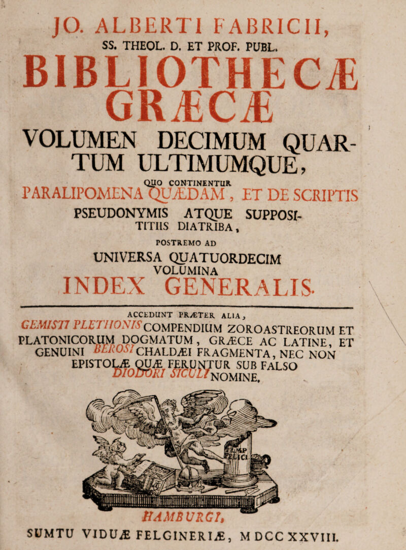 JO. ALBERT1 FABRICII, SS. THEOL. D. ET PROF. PUBL. BIBLIOTHECAE GRTiCJi VOLUMEN DECIMUM QUAR¬ TUM ULTIMUMQUE, QUO CONTINENTUR. PARALIPOMENA QUAEDAM , ET DE SCRIPTIS PSEUDONYMIS ATQUE SUPPOSI- TITIIS DIATRIBA, POSTREMO AD UNIVERSA QUATUORDECIM VOLUMINA INDEX GENERALIS· ACCEDUNT PRyETER. ALIA 3 CEMIST7 PLETIIONISCOMPENDIUM ZOROASTREORUM ET PLATONICORUM DOGMATUM , GRAECE AC LATINE, ET GENUINI BEROS, CHALDASI FRAGMENTA, NEC NON EP 10. mWWSS.FALSO SUMTU VIDUiE FELGINERI;E, M DCC XXVIII.