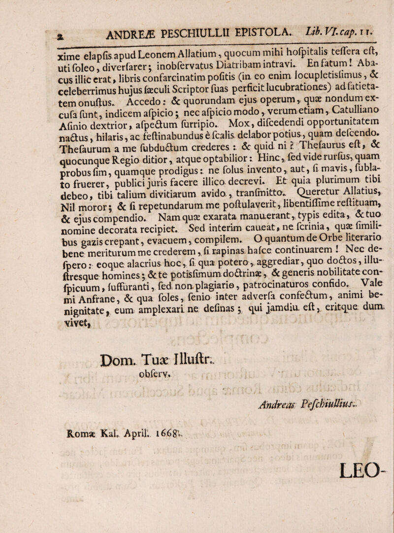 % ANDREfE PESCHIULLII EPISTOLA. Ui.Vl.cap.iu xime elapfis apud Leonem Allatium»quocum mihi hofpitalis teflera eft, uti foleo, diverfarer; inobfervatus Diatribam intravit En fatum! Aba¬ cus illic erat» libris confarcinatim pofitis (ia eo enim locupletisiimus, & celeberrimus hujus feculi Scriptor fuas perficit lucubrationes) adfatieta- temonuftus. Accedo: & quorundam ejus operumqu£E nondum ex- cufa funt , indicem aipicio; nec aipicio modo , verum etiam, Catuluano A finio dextrior, afipedum furripio.. Mox, difcedendi opportunitatem nadus, hilaris, ac feftinabundus έ fcalis delabor potius, quam delcendo. Thefaurum a me fubdu&um crederes & quid ni ? Theiaurus eft, & quocunque Regio ditior, atque optabilior: Hinc, fed vide rurfus, quam probus fim, quamque prodigus: ne folus invento,. aut, fi mavis, fubia- to fruerer, publici juris facere illico decrevi. Et quia plurimum tibi debeo, tibi talium divitiarum avido,, tranfmitto. Queretur Allatius, Nil moror; & fi repetundarum me poftulaverit, libentiifime reftituam, & ejus compendio. Nam quae exarata manu erant , typis edita, & tuo nomine decorata recipiet. Sed interim caueat, ne ferinia, quae fimih- bus gazis crepant, evacuem, compilem. O quantum de Orbe literario bene meriturum me crederem, fi rapinas, hafce continuarem ! Nec de- fpero: eoque alacrius hoc, fi qua potero,. aggrediar, quo doctos, illu- ftresque homines; &.te potisfimum dodrin*, <$c generis nobilitate con- fpicuum, iuffuranti, fed non. plagiario, patrocinaturos confido. Vale mi Anfrane, & qua foles, fenio inter adverfa confedum, animi be¬ nignitate , eum amplexari ne definas qui jamdiu, efteritque dum vivet, Dom. Tuae I lluftr.. obfery. Andrem PefchiuUius» Romae Kal April, 166$