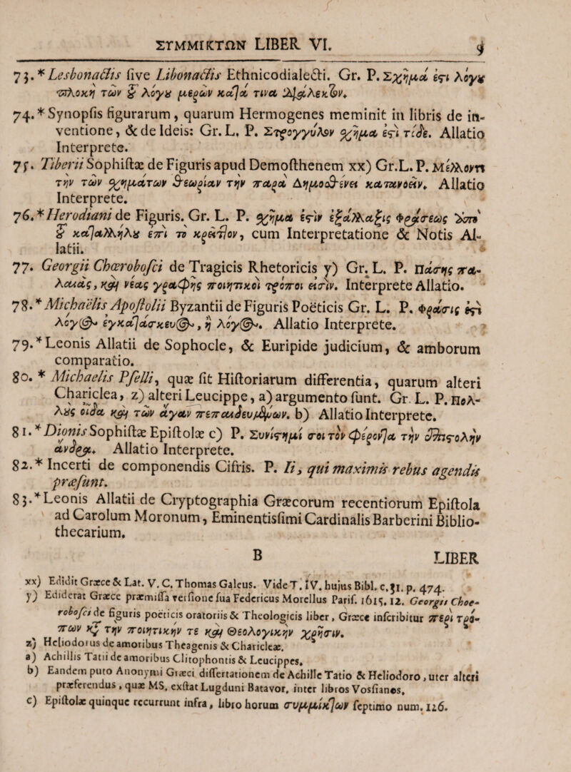 7$.*Lesbonadis live Libonaftis Ethnicodialefti. Gr. P.Σχημά ε?ι λίγ* •ζτΚοκη των £ λίγα μ,εξων κά]α τινα ϊλΐ&λεκ&ν* 74**Synopfis figurarum, quarum Hermogenes meminit in libris de in¬ ventione, & de Ideis: Gr.L, P. Στρογγυλέ* %ημ.Α τ/Λ. Allatio Interprete. 7J*. 7/fcr/7Sophifi:sedeFigurisapudDemoilhenem xx) Gr.L.P.M^om την των οχημάτων &εωξΐαν την πα,ξοο Αημο&’ενκ κατανοάν* Allatio Interprete. 76**Herodianite Figuris. Gr. L. P. %ψα i<r)v ίζάΐλαζις Φ^ατεως ϊσπ x κα]α)Κηλα επι το κξ^Άον, cum Interpretatione & Notis Ai« latii. 77. Georgii Chcerobofci de Tragicis Rhetoricis y) Gr.L. P. π Acuag, νέας γξαφης ποιητικοί τξοποι «W. Interprete Allatio. 7MichaelisApofiolii Byzantii de Figuris Poeticis Gr. L. P. Φξοίης *p λογ{& εγκά)ά<τκ£υ@* ,η λόγ@*, Allatio Interprete. 79.*Leonis Allatii de Sophocle, & Euripide judicium, <3c amborum comparatio. go. * Micbaelis Pfelli, qu& fit Hiftoriarum differentia, quarum alteri Chanclea, z) alteri Leucippe, a) argumento funt. Gr. L. P. h©a- λας eida, K&f των άγαν πεπαλύhvffyav. b) Allatio Interprete. 81. * Dionis Sophiflae Epiffcolae c) P. Συνί<τημί ποιτον φίξον]α την ο^η^ολην avdty. Allatio Interprete. 82. * Incerti de componendis Cifris. P. Ii> qui maximis rebus avendis pr<efunt. 83. * Leonis Allatii de Cryptographia Graecorum recentiorum Epiftola ad Carolum Moronum, Eminentisfimi Cardinalis Barberini Biblio- thecarium. B LIBER xx) Edidit Graece«cLat. V. C. Thomas Galeus. Vide T. iV. hujus Bibi, c.ti p 474 y) Ediderat Graece pracmiffa terfionc fua Federicus Morellus Parif. 161S. 12. GcorgnChoe- roboret de figuris poeticis oratoriis & Theologicis liber, Grcsce inlcribitur πεοι τρο· πων την ποιητικήν τε καρ\ Θεολογικην χρηπιν. z) Hcliodoius de amoribus Theagenis & Charicleae. 5 a) Aciiiilis [ atii de amoribus Clitophontis & Lcucippes. b) Eandem puto Anonynu Giarci diiTertationem de Achille Tatio & Heliodoro, uter alteri praeferendus , quae MS. exftat Lugduni Batavor, inter libros Vosfianos, c) Epifiolaequinque recurrunt infra, libro horum (Γυμμίκ]ων feptimo num.116.