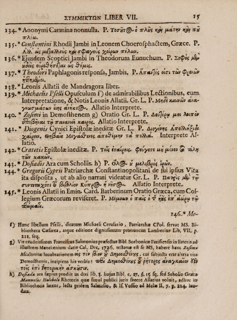 i $4. * Anonymi Carmina nonnulla. P. c ττλίς κεη μάτην nift ni πλίθά. i j j\ * Conflamini Rhodii Jambi in Leonem Choerofpha&em, Grace. P* Αϊλ ως μί}α7λενς Kgif ατψαγενς %οίξων πίλων* ( ν I 36.*Ejusdem Scoptici Jambi in Theodorum Eunuchum. P. Σοφίς fllp idetq ivQ&qtrijcii ως Β'εμις* i }7· * Theodori Paphlagonis refponfa, Jambis, P* Απαν):ες «Vt των φ^ενω? ν}τΙ*]/^01* 13 8. * Leonis Allatii de Mandragora liber. 13y**Mtchaelis Pfelli Opufculum f) de admirabilibus Le&ionibus, cura Interpretatione, & Notis Leonis Allatii. Gr. L. P. M*jJe καινών ανα¬ γνωσμάτων ειης αννκο@*+ Allatio Interprete. 140. * Zojimi in Demofthenem g) Oratio Gr. L. P. Αευ]εξω μη teww ο^ηβψαι τω παχαηϋ καΐξός* Allatio Interprete* 14ϊ** Diogenis Cynici Epiftolx ineditas Gr. L. P. Αιογίνης Απολλν,^άν- χαιοην* Θηβαίε Μεγά&ενες, άπε^ίμην tcl πολλά* Interprete Ah latio. ^ f f 142. * Cratetis EpifLolae ineditae. P. Τοίς ίταίξοις, φεύγετε uv μ:Μ & τίλη των κακών* t 143. * Dofiadis Ara cum Scholiis. h) P. όλ(& * μελιβξος Ιξών* 144. * Gregorii Cyprii Patriarchae Coniiantinopolitani de fui ipfrus Vita ita difpofita , ut ab alio narrari videatur Gr. L* P. πατξίς jdfl τω (Γοντιταχοτι 'S βιβλίον Κνπξ@* V νησ@*. Allatio interprete.. !4f.* Leonis Allatii in Emin. Card. Barberinum Oratio Graeca,cum Col¬ legium Graecorum reviferet- P. Μεμνων c παίς o *£ ιπ άω^ω τψ Άωμαϊί* ϊ4^* * Me~ f) Hanc libellum Pfelli, dicatum MicHacli Cerulario , Patriarchae CPol. fervat MS. Bi-' bliotheca Cacfarea, atque editione dignisiimum pronunciat Lambecius Lib. VII»* p. 221. feq. g) Vircruditisfimus Fraticifcus Salmoniuspraefc£his Bibi. SorbonicaeParifienfis in litferisad illuitrem Menckenium datis Cal. Dee. 1726. teilatu* cft fe MS. habere hanc Zofim>' Afcalonitae lucubrationem «i TCV β,oV & Αημοέ&ενχς, cui fabjeda erat altera vita Dcmofthenis, incipiens his verbis f 'St&i Αημα&ενχζ ζ βήτύξρς αναγκαιον <f£f τοίς επ) Ρητοξνκην άσκχσιν* h) VofixilA ara faepius prodiit ut dixi lib, 3. hujus Bibi. c. 17. 0. 1^ fq. fed Scholia Graita' ManueUs Hdobolt Rhetoris quae fimul publici juris faeere Allatius voluit , adhuc in* Bibliothecis latent* leda pridem Salmailo* & If.YofOo ad Md* II, 7. p. 214. lau*- data.