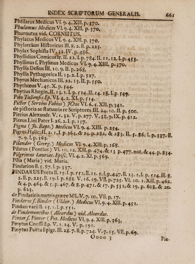 Phtilarus Medicus VI. 9.4. XI!]. p. ?7o. ““ PhulamusMedicusVI.9.4.XIII, p. 370, Phurnutus vid. CORNUTUS. Phylacus Medicus VI. 9.4. X|!|. p, 370. Phylarchus Hiftoricus III. 8.2. II. p. 22 f. Phylax Sophiita IV. 32.lV.p.4s6. PhyllidiusComicusfr. II. 22.1.p. 784. II. r 1. ii. I. p. 4f 3. Phylhnus f. Phylinus Medicus VI. 9.4.XIII, p. 270. Phyllis Delius III, 1 o. 9. II. p. 268. Phyllis Pythagorica II. i$.2.I.p. ^27. Phyrus Mechanicus III. 22.13. II. p. f f o. PhythceusV,4f.X. p. ^44. PhytiusRheginJI 13. τ.Ι.ρ . Π4.ΙΙ. ,4. rg.Lp.f49. Vibo JuUenjts Ep.VL 4.2. XI. p. f 14. Piffor (ServiusFabius) JCtus VI. 6. f.XII.p. 341. de pidoria ac Ilatuaria re Scriptores III. 24.1 ο. II. p. <00. Pierius Alexandr V. r. 3 2. V. p. 277. V. 3 g. 9. IX. p. 4,2. Pierus Lini Pater I. 26.2.1. p, 1 f 7. Yigna ( /0. Bapt.) Medicus VI. 9.4. XIII, p.2f4. PigresHahc.II. 2. 1.1. p.264.de 24.p.282. Sc 283. II. f. gg. j. p jj 7. 9.1. p. 363. e » Pilander ( Oer#.) Afe&v» VI. 9.4. XIII. p. 1 <jg. Pilatus ( Pontius) VI. 10.12. XIII, p. 474. & 13 p. 477. not. & 44. p. g34. Pilgnmus Launac.ipife. VI.4.2.XI. p. r69. ^ ^ 834 Pilia (Maria) vid. Maria. Pindarion II. f. 87.1. p. 3 37. PINDARUS Poeta II. 1 f. 1. p. f f 1. II. r j. f.h p.447.11.13. r.f. p. 5-14.1/1. g. 2.11.p.22f..c 19Ί. P-688.V. 16.19. Vil.p.72f.VI. 10. 1.XIII.p.462. p tii4δ4’& r■ Ρ· 467·& 8· p- 471.& /7. p. 331.& 19. p. 608. <3c 20. de Pindaricis metrisgratceMS.V. 7.10. VII. p. 17. Pindarusf. Binder ( i/tor.) ΜνΛαώ- VI. 9.4.XIII. p.arr. Pindari varii 11. 1 f. t. I. p, y y 1. de Pindemontibus ( Aleardtts) vid. Aleardus. Vir.terf Pintor ( Pet. Mediem VI. 9.4. XIII, p, 36, PmytusCnodiEp. V. 1. 24. V. p. 191. * Finytus Poeta EPigr. III. 28.7. II.p. 724. V. 7., f. VII. p. Oooo 3 Pio.