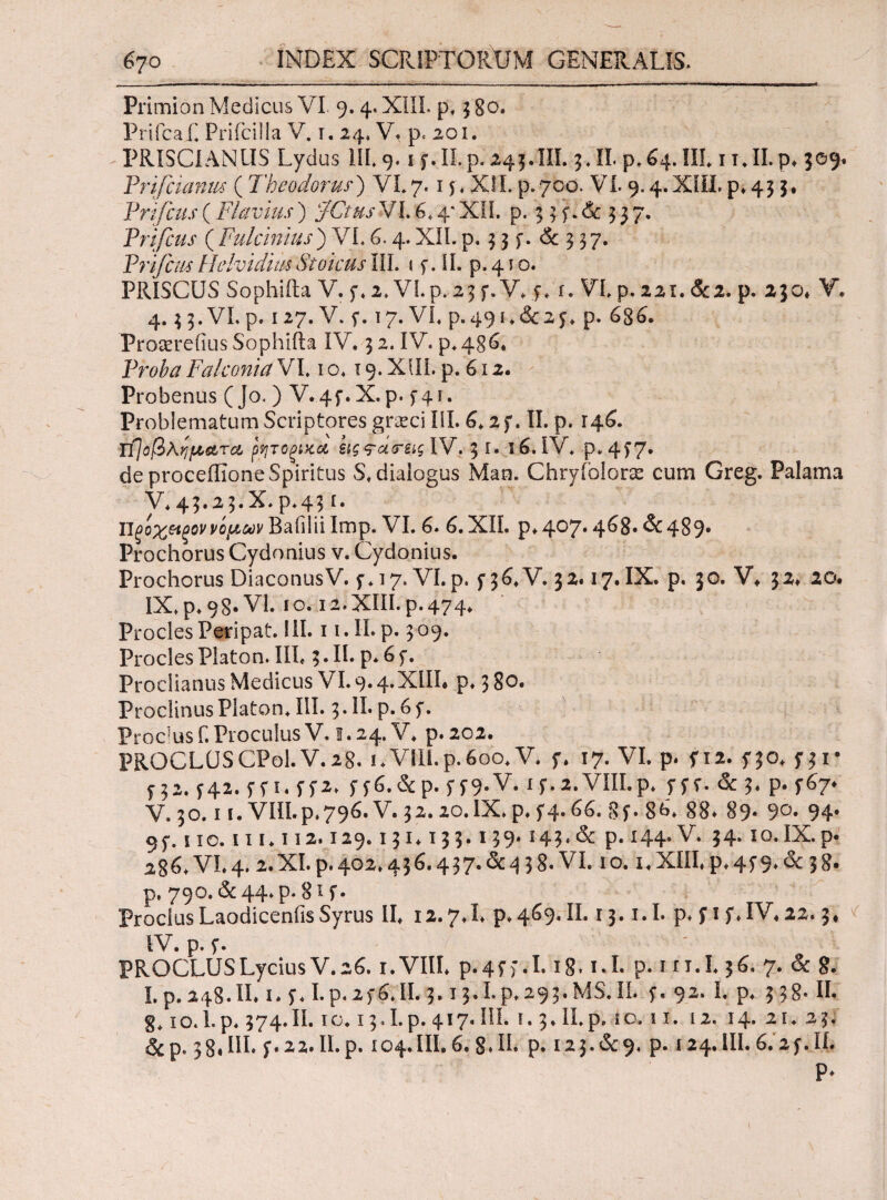 Primion Medicus VI. 9.4. XIII. p. 3 80. Prifcaf. Prifcilla V. 1. 24, V. p. 201. PRISCI AN US Lydus IIL 9. 1 f.ILp. 245.III. 3.11. p,&4.IIL 1 i.II.p, 309* Pnfeianw (Theodorus') VL 7.15 . XII. p. 700. V19.4. XIII, p, 43 5. Pnfcus(Flavius) ‘JCtusVI.£,4*XII. p. 3 3 f.& 537. Pnfcus ( Fulcimus) VL 6.4. XII. p. 3 3 f. & 3 3 7. Prifc/M Helvidias Stoicus ΠΙ. * y. II. p. 4 i o. PRISCUS Sophifta V. f. 2. VLp. 23 f. V, f. i. VL p. 221. &2. p. 230. V, 4. 33.VLp. 127. V. f. 17. VL p.49i,&2f, p. 686. Proaereftus Sophifta IV. 3 2. IV. p.4g6* Proba Falconia VL 10.19. XIII. p. 612. Probenus ( Jo. ) V.4f.X.p. 5-41. Problematum Scriptores grasci III. 6.2f. II. p. 146. Tfjo βλήματα μ/ιτοξίζα sig ^citrsiglV, 3 I. 16. IV. ρ»4ί7· de proceilione Spiritus S. dialogus Man. Chryiolora* cum Greg. Palama V.43.23.X.P.43 r. ΙΊξοχ&ξοννόμων Baiilii Imp. VL 6. 6. XII. p. 407· 4^S· &489· Prochorus Cydonius v. Cydonius. Prochorus DiaconusV. f* 17. VL p. f 36. V. 32.17. IX. p. 30. V* 32, 20. IX. p. 98· VL 10.12. XIII. p. 474. ProclesPeripat. III. 1 i.ILp. 309. Procles Platon. IIL 3· H· P· 6 f· Proeliantis Medicus VI. 9· 4·^^· P* 3 80. ProciinusPlaton. IIL 3.II. p.6f. Proetus f. Proculus V. 1.24. V. p. 202. PROCLUSCPol.V.28. 1.VIII.p.600. V. f. 17. VI. p. f 12. 5*30. f 31· f32.f42.ffi.ff2. ff6.&p.ff9-V. ly.a.VIILp* fff.&3· Ρ· i^7* V. 30.11. VIII.P.796.V. 32.20.DCp.f4.66. gf. 86. 88* 89· 9°· 94. 9f. 110.111.112.129.131.133.139.143·& P· 144· V. 34· io.IX.p- 286. VL 4.2. XL p. 402,43 6.437. & 9 3 8. VL 1 o. 1. XIII, p. 4i 9· & 3 8· p. 790. &44.ρ. 8'-f· ProclusLaodicenfis Syrus II, 12.7J. p. 469. II. 13. i.I. p, f 1 f, IV, 22.3. IV. p. f. 7'· ' · ■ v PROCLUS Lycius V. 26. i.VHL p. 4f >. 1.18. kL p. in.L 36. 7. & 8. Lp.248.IL 1. f. Lp.2f6.II. 3.13.Lp.293.MS.IL f, 92. I. p. 338· II. 10.1.p. 374.Π. ίο. 13.I.p. 417. IIL i. 3» II.p. to. 11. 12. 14. 21. 23. &p* 38,111, f.22.ILp. 104.III.6.8.II. p. 123.&9. p. 124.IIL6.2f.IL P*