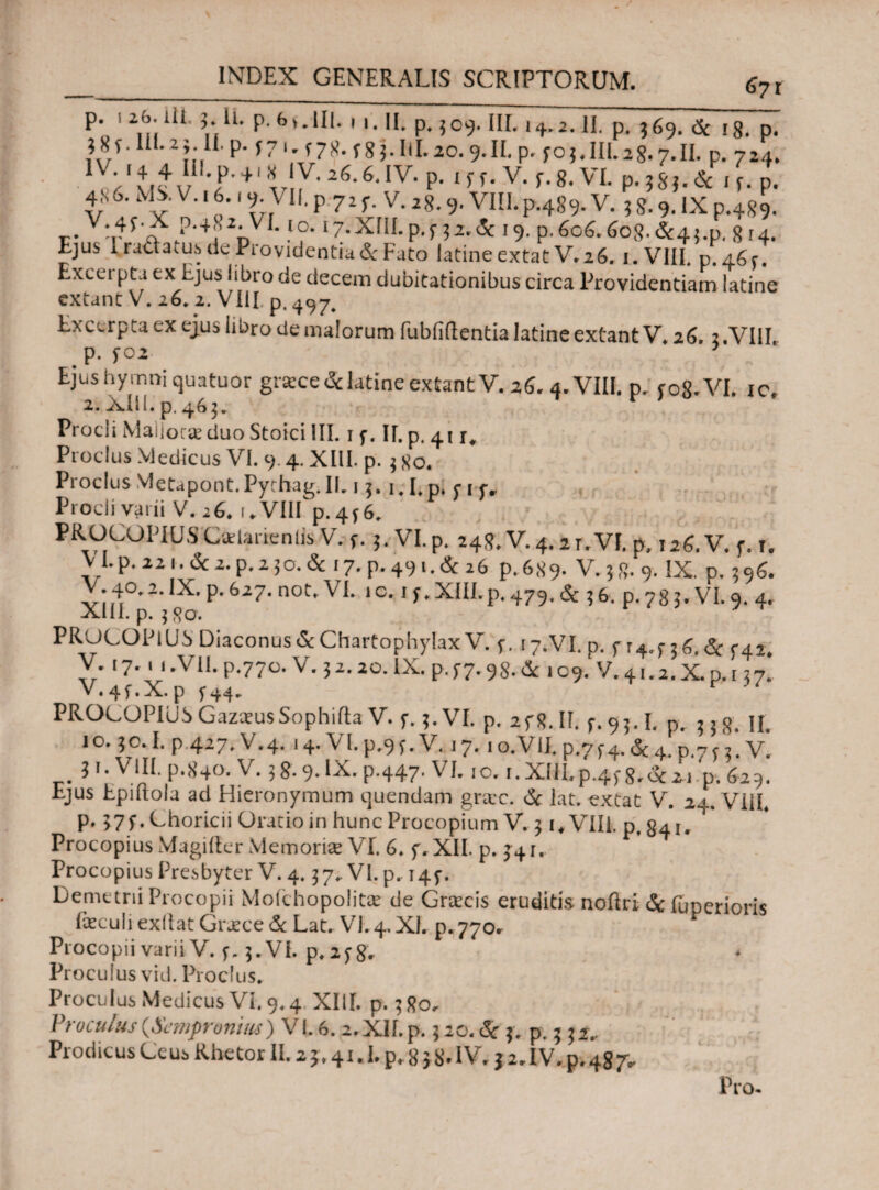 P. I26.UI. 3.I1. p. 6v.UI. Μ. II. P.3C9. III. 14.2.II. p. 369. <Sc i8. p. 38f.III.23.il·p. f? 1. f78. f83.lll.20.9.II.p. f 03, III. 2 8· 7. II. P. 724. 1 v·1 41V,Ez6·6·IV· p·1 ’ ’·v· *·8·VL p· isj. & * ί. p. fr lVE' v·16.19· VII. p 72 f. v. 28.9. VIII.p.489. V. 3 s. 9. IX p.489. r-Vn4i'f.?'4,,:DV -f°· ‘7-Xni.p.f 32.<5i 19. p.606.6 og.&4{.p. 814. Ejus 1 ructatus de Piovidentia& Fato latine extat V.26. i.VIIL p.46r. Excui pta ex Ejus iibro de decem dubitationibus circa Providentiam latine extunc V. 26, 2. VIil p. Excerpta ex ejus libro de malorum fubiiilentia latine extantV» 26,2.VIII # P- f02 0 Ejus hymni quatuor gracce&latine extantV. 26. 4. VIII. p. c0$.VL ic. 2..Xili.p. 463. Procli MaIJorce duo Stoici III. 1 f. ΙΓ. p. 41 r, Proclus Medicus VI. 9.4. XIII. p. 3 80. Proclus Yletapont.Pychag.IL 13. i.I.p. nf·· Procli varii V. 26. f♦ VIII p.4*6. PROCOPIUS CaUnenlis V. f. 3. VI. p. 248. V. 4. ar.VI. p. 126.V. f. 1. V I. p. 22 1. <Sc 2. p. 2 3 O. & 17.P.491.&26 p.689. V.38.9. IX. p. 396. V.4°.2. IX. p. 627. not. VI. ic. ,f.XIILp.479.& 36. p. 78 3. VI. 9. 4. XIII. p. 380. PRuCOPlUS Diaconus & Chartophylax V. f. 17.VI. p. fr4.f36.de 5-42. V. 17. . i.Vll.p.770. V.32.20. IX. p.f7.98.& 109. V.41.2.X.D.137. V. 4 f. X. p f 44. r ' PROCOPIUSGazausSophiftaV. f. 3. VI. p. 2f8.II. f.93.1. p. 338. II. 1 o. 3ο. I. p 427. V. 4. 14. VI. p.9 f. V. 17.1 o.VII. p.7 f 4. & 4. p,7 f 3. V. 31. VIII. p.840. V. 3 8· 9*IX· P-447· VI. io· ·· XIII. p-4f8.de 21.p. 629. Ejus Epiflola ad Hieronymum ejuendam grac. & lat. extat V. 24. VIII, p. >7 f. Choricii Oratio in hunc Procopium V. 3 i.VIIL p. 841. Procopius Magifter Memoria VI. 6. f. XII. p. 341. Procopius Presbyter V. 4.37. VI. p. τ4f. Demetrii Procopii Moichopolita de Gracis eruditis noftri & fuperioris laeculi exdat Grace & Lat. VI. 4. XI. ρ·770. Procopii varii V. f. 3. VI. p,af8. Proculus vid. Proclus. Proculus Medicus Vi. 9.4 XIII. p. 3 80. Proculus (Sempronius) Vl.6. a.Xif.p. 320. <S: 3, p. 3 32.. Piodicus Ceus Rhetor 1E 2 j* 41.1. p,. 8 j8»IVr 3 2»IV. p,48J*