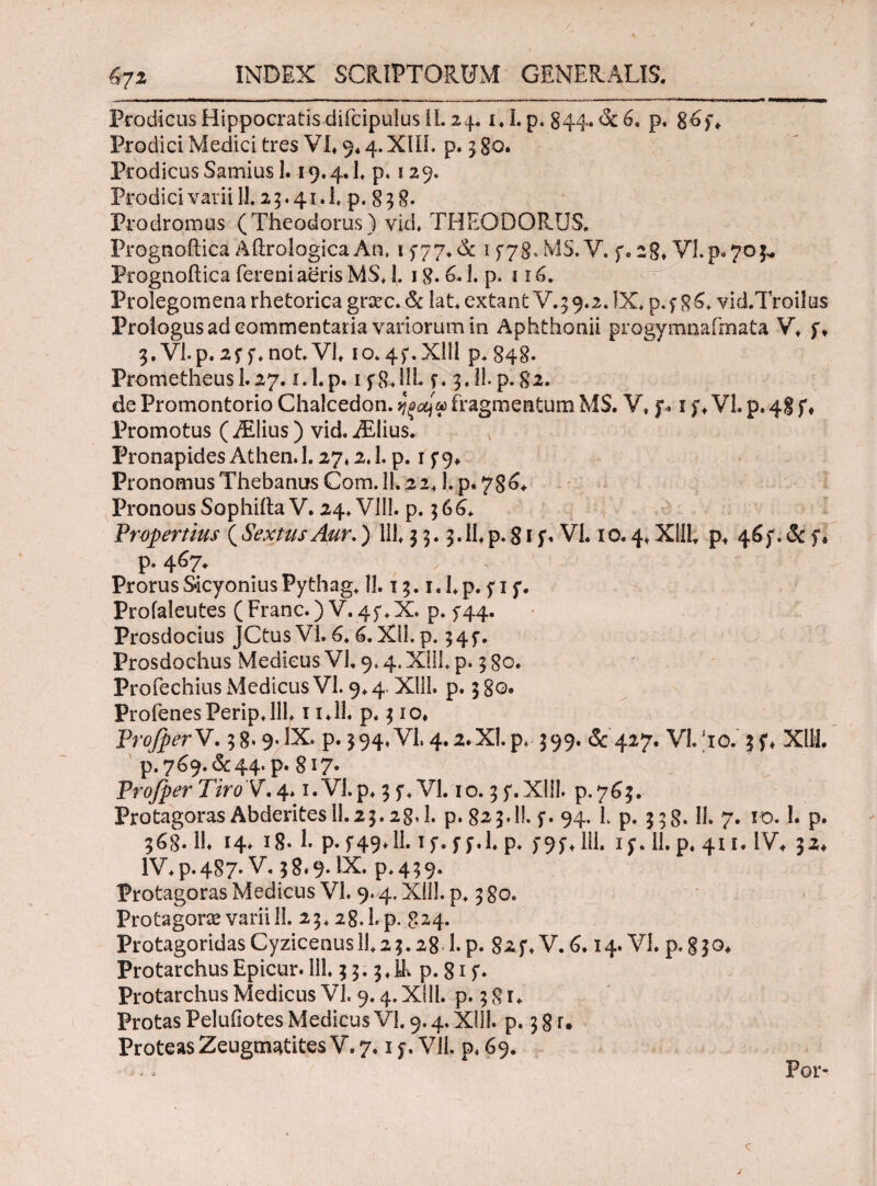 / 671 INDEX SCRIPTORUM' GENERALIS. Prodicus Hippocratis difcipulus IL 24. 1.1. p. 844. <3c 6. p, 8*>)\ Prodici Medici tres VI« 9* 4. XIII. p. 380. Prodicus Samius 1.19.4.1« p. 129. Prodici varii 11.23.41.I. p. 838. Prodromus (Theodorus) v]d« THEODORUS. Prognoitica Aftrologica Au. if77«& 1578.MS.V. f. 28« VI.p.70^ Prognoftica fereni aeris M$« 1. 18.6. J. p. 11 Prolegomena rhetorica grsec. & lat.extantV.3 9.2. !X. p.f 86« vid.Troilus Prologus ad commentaria variorum in Aphthonii progymnafmata V« f* g.Vl.p.af f.not.VL 10.4f.Xlil p* 848. PrometheusI.27. i.l.p. 1 f8.HL f. 3 JLp. 82. de Promontorio Chalcedon. fragmentum MS. Y. f* i f«VI. p. 48 f« Promotus (./Elius ) vid. iEIius. , Pronapides Athen.l. 27.2.1. p. 1 f9« Pronomus Thebanus Com. 11.22« L p. 786* Pronous Sophifta V. 24. V1IK p. 366« Propertius ( Sextus Aur.) 111« 3 3.3.11« p. 81 f. VL 10.4« Xllb p* 46 f. & f« p. 467* Prorus Sicyonius Pythag« II. 13. i«l«p. f 1 f. Profaleutes (Franc.) V. 45% X, p. 544. Prosdocius JCtusVl. 6«6.XU.p. 34f. Prosdochus Medicus VL 9.4. X!ll« p. 3 80. Profechius Medicus VI. 9« 4. Xlll. p. 3 80. ProienesPerip.llL 1 i«1L p. 3 io« ProfperV. 38.9· IX. p. 394« VI. 4.2.ΧΙ.Ρ* 399. & 427. VLho. jf« X1H. P.769.&44. p. 8i?· Pro/per Tiro V. 4* 1. VI. p« 3 f« VL 10.3 f. Xlll. p.763. Protagoras Abderites 11.23.28,1. p. 823.I!. f. 94. L p. 338.11. 7. 10.1. p. 368.11« 14. 18· L p.5*49« 11. 1 f. f f.L p. f9f« 111. if. 11. p. 41 ί. IV* 32* lV«p.487· V. 38*9. IX. p.439. Protagoras Medicus VL 9.4. XilL p, 380. Protagoras varii 11. 23« 28. L p. 824. ProtagoridasCyzicenusi!«2 3.28 l.p. gzf* V.6. 14. VL p.830* Protarchus Epicur. 11L 3 3.3«IL p. 81 f · Protarchus Medicus VL 9.4. XilL p. 3 g r« Protas Peluiiotes Medicus VL 9.4. XUL p. 3 8 r. Proteas Zeugmatites V. 7,1 f. V1L p« 69. For-