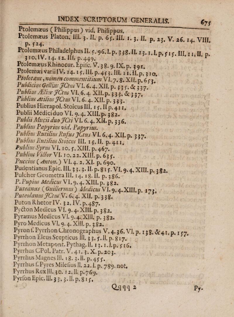 __ &7Ϊ Ptolemaeus (Philippus) vid. Philippus. Ptolemaeus Platon, ili. 5. II. p. 63. III. 1. 3. II. p. 2J. V. z6. 14. VIII. P* f24· Ptolemaeus Philadelphus II. 3. 96.L p. },g. IL 1U.p. f 1 f. III. u. II. p. jio.IV. 14. iz. III. p.449. , Ptolemaeus Rhinocur. fcpiic. V. 3 8.9. IX. p. 3 91. Ptolemaei varii IV. 14. if.ULp.4r). III. 11. II. p.3 10. Ptolotms, nomen commentitium VI. 7.8. XII. p. j, Publicius Gellius JCtus VI. 6.4» XII. p. 3 3 3, & 3 3 7. I ubltus JElitsr JCtus VI. 6.4· XII. p, 3 3 3, 3 3 7, Publius Atilius JCtus V1,6.4. XII. p. 3 3 3. Publius Hierapol. Stoicus III. 1 f.IIp.41 x, Publii Medici duo VI. 9.4. XIII. p. 3 82. Publii Mucii duo JCti VI. 6.4. XII. p. 3 3 6. Publius Papyrius vid. Papyrius. Publius Rutiliiis Rufus JCtus VI. 6.4. XII. p. 3 3 7, PubliusPutiliusStoicus III. 13, II. p. 4x1. Publius Syrus VI, 1 o. 5·. XIII. p. 467. Publius Vilior VI. 1 o. 22. XIIL p. 6 3 3. Puccius ( Anton.) VI. 4. 2, XI. p. 690. PudentianusEpie. III. 3 3.3. II. p. 81 3. VI. 9.4. XIII.p. 3 g2. Pulcher Geometra III. 14. 18. II. p. 386. - P. Pupius Medicus VI, 9.4. XIII. p. 3 82. Puteanus ( GuiUermus ) Medicus VI. 9.4. XIII. p. 1*7» Puteolanus JCtus V. 6.4. XII, p. 3 38. Puton Rhetor IV. 3 2.1V. p. 487. Py&on Medicus V1.9.4. XIII. p. 3 82. Pyramus Medicus VI. 9.4. Xlll, p. 382. Pyro Medicus VI. 9.4. Xlll. p. 3 82. Pyron C.Pyrrhon Chronographus V. 4.36. VI. p. 138. &41, n., f7 Pyrrhon Eleus Scepticus 111.33, 3.11. p. 817. * U' Py rrhon Metapont.Pythag. 11. 13.1. j.p. j- Pyrrhus CPoL Patr. V. 41. 5, X. p. 203. Pyrrhus Magnes 111. 18. $.11. p. 4$· y. ‘ Pyrrhus f.Pyres Mileiius 11.22.1. p. 789. not* Pyrrhus Rexlll. $0. J2.1I. p.769. PyrfonEpie. 111.3 3.3.11.p. 813· QiW a .' Pjr-